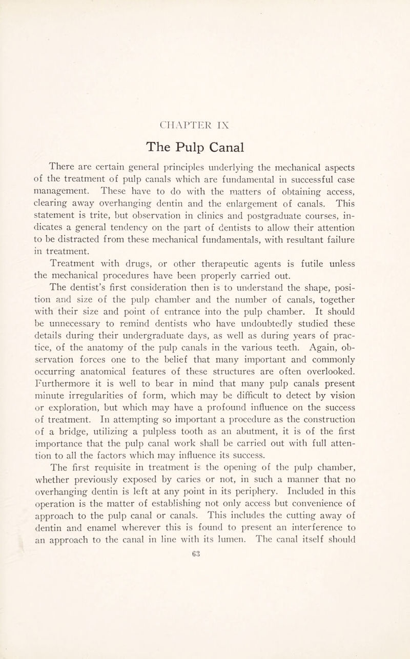 CHAPTER IX The Pulp Canal There are certain general principles underlying the mechanical aspects of the treatment of pulp canals which are fundamental in successful case management. These have to do with the matters of obtaining access, clearing away overhanging dentin and the enlargement of canals. This statement is trite, but observation in clinics and postgraduate courses, in¬ dicates a general tendency on the part of dentists to allow their attention to be distracted from these mechanical fundamentals, with resultant failure in treatment. Treatment with drugs, or other therapeutic agents is futile unless the mechanical procedures have been properly carried out. The dentist’s first consideration then is to understand the shape, posi¬ tion and size of the pulp chamber and the number of canals, together with their size and point of entrance into the pulp chamber. It should be unnecessary to remind dentists who have undoubtedly studied these details during their undergraduate days, as well as during years of prac¬ tice, of the anatomy of the pulp canals in the various teeth. Again, ob¬ servation forces one to the belief that many important and commonly occurring anatomical features of these structures are often overlooked. Furthermore it is well to bear in mind that many pulp canals present minute irregularities of form, which may be difficult to detect by vision or exploration, but which may have a profound influence on the success of treatment. In attempting so important a procedure as the construction of a bridge, utilizing a pulpless tooth as an abutment, it is of the first importance that the pulp canal work shall be carried out with full atten¬ tion to all the factors which may influence its success. The first requisite in treatment is the opening of the pulp chamber, whether previously exposed by caries or not, in such a manner that no overhanging dentin is left at any point in its periphery. Included in this operation is the matter of establishing not only access but convenience of approach to the pulp canal or canals. This includes the cutting away of dentin and enamel wherever this is found to present an interference to an approach to the canal in line with its lumen. The canal itself should