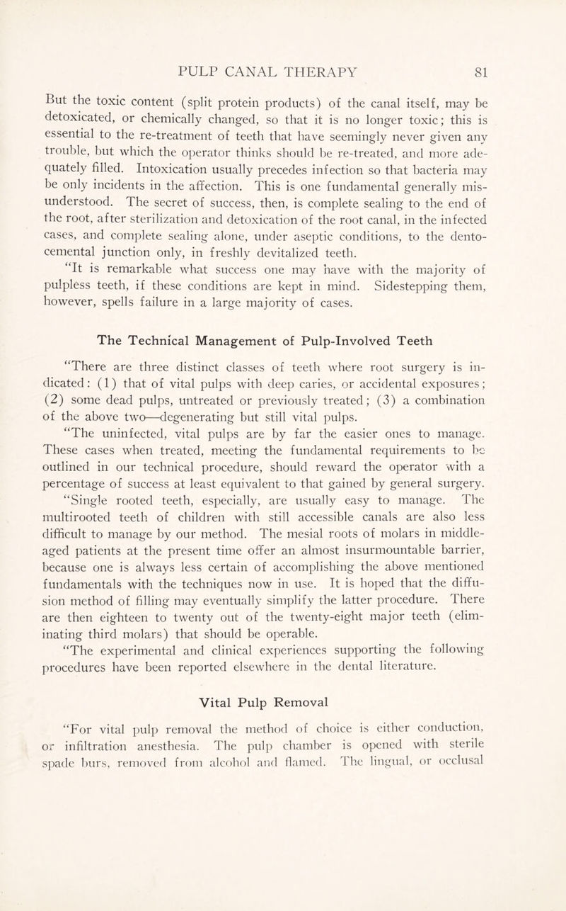 But the toxic content (split protein products) of the canal itself, may be detoxicated, or chemically changed, so that it is no longer toxic; this is essential to the re-treatment of teeth that have seemingly never given any trouble, but which the operator thinks should be re-treated, and more ade¬ quately filled. Intoxication usually precedes infection so that bacteria may be only incidents in the affection. This is one fundamental generally mis¬ understood. The secret of success, then, is complete sealing to the end of the root, after sterilization and detoxication of the root canal, in the infected cases, and complete sealing alone, under aseptic conditions, to the dento- cemental junction only, in freshly devitalized teeth. “It is remarkable what success one may have with the majority of pulpless teeth, if these conditions are kept in mind. Sidestepping them, however, spells failure in a large majority of cases. The Technical Management of Pulp-Involved Teeth “There are three distinct classes of teeth where root surgery is in¬ dicated : (1) that of vital pulps with deep caries, or accidental exposures ; (2) some dead pulps, untreated or previously treated; (3) a combination of the above two—degenerating but still vital pulps. “The uninfected, vital pulps are by far the easier ones to manage. These cases when treated, meeting the fundamental requirements to be outlined in our technical procedure, should reward the operator with a percentage of success at least equivalent to that gained by general surgery. “Single rooted teeth, especially, are usually easy to manage. The multirooted teeth of children with still accessible canals are also less difficult to manage by our method. The mesial roots of molars in middle- aged patients at the present time offer an almost insurmountable barrier, because one is always less certain of accomplishing the above mentioned fundamentals with the techniques now in use. It is hoped that the diffu¬ sion method of filling may eventually simplify the latter procedure. 1 here are then eighteen to twenty out of the twenty-eight major teeth (elim¬ inating third molars) that should be operable. “The experimental and clinical experiences supporting the following procedures have been reported elsewhere in the dental literature. Vital Pulp Removal “For vital pulp removal the method of choice is either conduction, or infiltration anesthesia. The pulp chamber is opened with sterile spade burs, removed from alcohol and flamed. The lingual, or occlusal