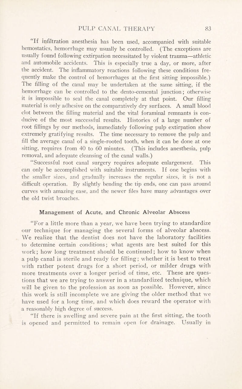 “If infiltration anesthesia has been used, accompanied with suitable hemostatics, hemorrhage may usually be controlled. (The exceptions are usually found following extirpation necessitated by violent trauma—athletic and automobile accidents. This is especially true a day, or more, after the accident. The inflammatory reactions following these conditions fre¬ quently make the control of hemorrhages at the first sitting impossible.) The filling of the canal may be undertaken at the same sitting, if the hemorrhage can be controlled to the dento-cemental junction; otherwise it is impossible to seal the canal completely at that point. Our filling material is only adhesive on the comparatively dry surfaces. A smalt blood clot between the filling material and the vital foraminal remnants is con¬ ducive of the most successful results. Histories of a large number of root fillings by our methods, immediately following pulp extirpation show extremely gratifying results. The time necessary to remove the pulp and fill the average canal of a single-rooted tooth, when it can be done at one sitting, requires from 40 to 60 minutes. (This includes anesthesia, pulp removal, and adequate cleansing of the canal walls.) “Successful root canal surgery requires adequate enlargement. This can only be accomplished with suitable instruments. If one begins with the smaller sizes, and gradually increases the regular sizes, it is not a difficult operation. By slightly bending the tip ends, one can pass around curves with amazing ease, and the newer files have many advantages over the old twist broaches. Management of Acute, and Chronic Alveolar Abscess “For a little more than a year, we have been trying to standardize our technique for managing the several forms of alveolar abscess. We realize that the dentist does not have the laboratory facilities to determine certain conditions; what agents are best suited for this work; how long treatment should be continued; how to know when a pulp canal is sterile and ready for filling; whether it is best to treat with rather potent drugs for a short period, or milder drugs with more treatments over a longer period of time, etc. These are ques¬ tions that we are trying to answer in a standardized technique, which will be given to the profession as soon as possible. However, since this work is still incomplete we are giving the older method that we have used for a long time, and which does reward the operator with a reasonably high degree of success. “If there is swelling and severe pain at the first sitting, the tooth is opened and permitted to remain open for drainage. Usually in
