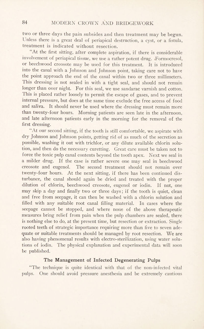 two or three days the pain subsides and then treatment may be begun. I nless there is a great deal of periapical destruction, a cyst, or a fistula, treatment is indicated without resection. “At the first sitting, after complete aspiration, if there is considerable involvement of periapical tissue, we use a rather potent drug. iFormocresol, or beechwood creosote may be used for this treatment. It is introduced into the canal with a Johnson and Johnson point, taking care not to have the point approach the end of the canal within two or three millimeters, this dressing is not sealed in with a tight seal, and should not remain longer than over night. For this seal, we use sandarac varnish and cotton. This is placed rather loosely to permit the escape of gases, and to prevent internal pressure, but does at the same time exclude the free access of food and saliva. It should never be used where the dressing must remain more than twenty-four hours. Morning patients are seen late in the afternoon, and late afternoon patients early in the morning for the removal of the first dressing. “At our second sitting, if the tooth is still comfortable, we aspirate with dry Johnson and Johnson points, getting rid of as much of the secretion as possible, washing it out with trichlor, or any dilute available chlorin solu¬ tion, and then do the necessary curetting. Great care must be taken not to force the toxic pulp canal contents beyond the tooth apex. Next we seal in a milder drug. If the case is rather severe one may seal in beechwood creosote and eugenol. The second treatment should not remain over twenty-four hours. At the next sitting, if there has been continued dis¬ turbance, the canal should again be dried and treated with the proper dilution of chlorin, beechwood creosote, eugenol or iodin. If not, one may skip a day and finally two or three days; if the tooth is quiet, clean and free from seepage, it can then be washed with a chlorin solution and filled with any suitable root canal filling material. In cases where the seepage cannot be stopped, and where none of the above therapeutic measures bring relief from pain when the pulp chambers are sealed, there is nothing else to do, at the present time, but resection or extraction. Single rooted teeth of strategic importance requiring more than five to seven ade¬ quate or suitable treatments should be managed by root resection. We are also having phenomenal results with electro-sterilization, using water solu¬ tions of iodin. The physical explanation and experimental data will soon be published. The Management of Infected Degenerating Pulps “The technique is quite identical with that of the non-infected vital pulps. One should avoid pressure anesthesia and be extremely cautious