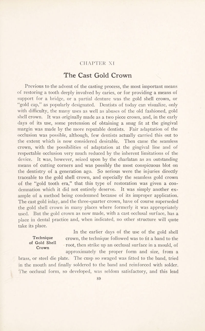 CHAPTER XI The Cast Gold Crown Previous to the advent of the casting process, the most important means of restoring a tooth deeply involved by caries, or for providing a means of support for a bridge, or a partial denture was the gold shell crown, or “gold cap,” as popularly designated. Dentists of today can visualize, only with difficulty, the many uses as well as abuses of the old fashioned, gold shell crown. It was originally made as a two piece crown, and, in the early days of its use, some pretension of obtaining a snug fit at the gingival margin was made by the more reputable dentists. Fair adaptation of the occlusion was possible, although, few dentists actually carried this out to the extent which is now considered desirable. Then came the seamless crown, with the possibilities of adaptation at the gingival line and of respectable occlusion very much reduced by the inherent limitations of the device. It was, however, seized upon by the charlatan as an outstanding means of cutting corners and was possibly the most conspicuous blot on the dentistry of a generation ago. So serious were the injuries directly traceable to the gold shell crown, and especially the seamless gold crown of the “gold tooth era,” that this type of restoration was given a con¬ demnation which it did not entirely deserve. It was simply another ex¬ ample of a method being condemned because of its improper application. The cast gold inlay, and the three-quarter crown, have of course superseded the gold shell crown in many places where formerly it was appropriately used. But the gold crown as now made, with a cast occlusal surface, has a place in dental practice and, when indicated, no other structure will quite take its place. Technique of Gold Shell Crown In the earlier days of the use of the gold shell crown, the technique followed was to fit a band to the root, then strike up an occlusal surface in a mould, of approximately the proper form and size, from a brass, or steel die plate. The cusp so swaged was fitted to the band, tried in the mouth and finally soldered to the band and reinforced with solder. The occlusal form, so developed, was seldom satisfactory, and this lead