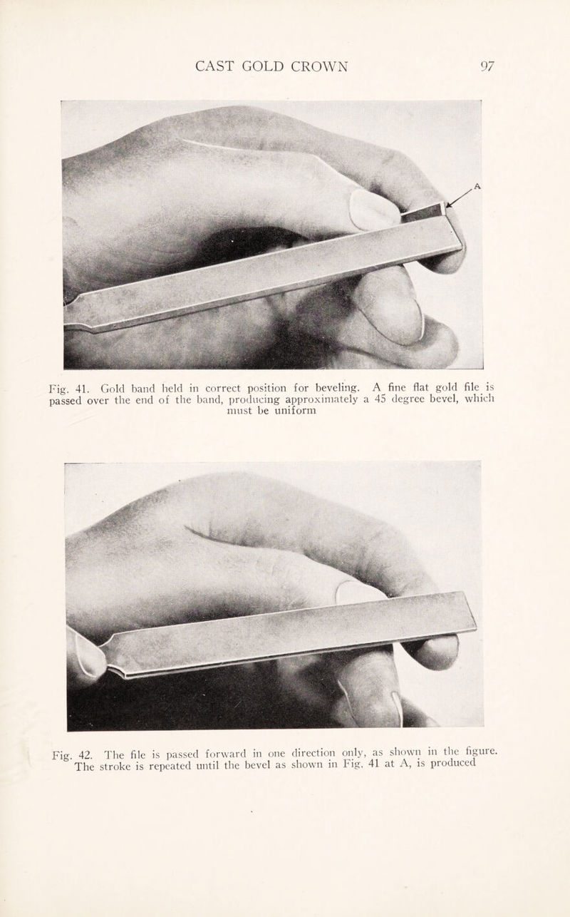 Fig. 41. Gold band held in correct position for beveling. A fine flat gold file, is passed over the end of the band, producing approximately a 45 degree bevel, which must be uniform Fig. 42. The file is passed forward in one direction only, as shown in the figure. & The stroke is repeated until the bevel as shown in Fig. 41 at A, is produced