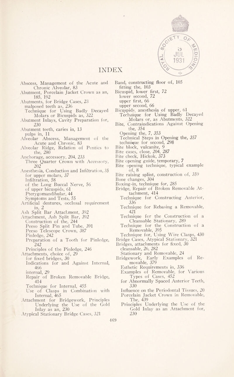INDEX Abscess, Management of the Acute and Chronic Alveolar, 83 Abutment, Porcelain Jacket Crown as an, 185, 192 Abutments, for Bridge Cases, 23 malposed teeth as, 236 Technique for Using Badly Decayed Molars or Bicuspids as, 322 Abutment Inlays, Cavity Preparation for, 230 Abutment teeth, caries in, 13 pulps in, 11 Alveolar Abscess, Management of the Acute and Chronic, 83 Alveolar Ridge, Relation of Politics to the, 280 Anchorage, accessory, 204, 233 Three Quarter Crown with Accessory, 202 Anesthesia, Conduction and Infiltration, 35 for upper molars, 37 Infiltration, 58 of the Long Buccal Nerve, 56 of upper bicuspids, 61 Pterygomandibular, 44 Symptoms and Tests, 55 Artificial dentures, occlusal requirement in, 2 Ash Split Bar Attachment, 392 Attachment, Ash Split Bar, 392 Construction of the, 244 Peeso Split Pin and Tube, 391 Peeso Telescope Crown, 387 Pinledge, 242 Preparation of a Tooth for Pinledge, . 242 Principles of the Pinledge, 246 Attachments, choice of, 29 for fixed bridges, 30 Indications for and Against Internal, 466 internal, 29 Repair of Broken Removable Bridge, 414 Technique for Internal, 455 Use of Clasps in Combination with Internal, 465 Attachment for Bridgework, Principles Underlying the Use of the Gold Inlay as an, 230 Atypical Stationary Bridge Cases, 321 Band, constructing floor of, 105 fitting the, 103 Bicuspid, lower first, 72 lower second, 72 upper first, 66 upper second, 66 Bicuspids, anesthesia of upper, 61 Technique for Using Badly Decayed Molars or, as Abutments, 322 Bite, Contraindications Against Opening the, 354 Opening the, 7, 353 Technical Steps in Opening the, 357 technique for second, 298 Bite block, vulcanite, 9 Bite cases, close, 204, 287 Bite check, Hickok, 373 Bite opening guide, temporary, 7 Bite opening technique, typical example of, 8 Bite raising splint, construction of, 359 Bone changes, 304 Boxing-in, technique for, 285 Bridge, Repair of Broken Removable At¬ tachment, 414 Technique for Constructing Anterior, 336 Technique for Rebasing a Removable, 421 Technique for the Construction of a Cleansable Stationary, 289 Technique for the Construction of a Removable, 395 Technique for, Using Wire Clasps, 430 Bridge Cases, Atypical Stationary, 321 Bridges, attachments for fixed, 30 cleansable, 26, 282 Stationary and Removable, 24 Bridgework, Early Examples of Re¬ movable, 379 Esthetic Requirements in, 336 Examples of Removable, for Various Types of Cases, 452 for Abnormally Spaced Anterior Teeth, 330 Influence on the Periodontal Tissues, 20 Porcelain Jacket Crown in Removable, The, 439 Principles Underlying the Use of the Gold Inlay as an Attachment for, 230