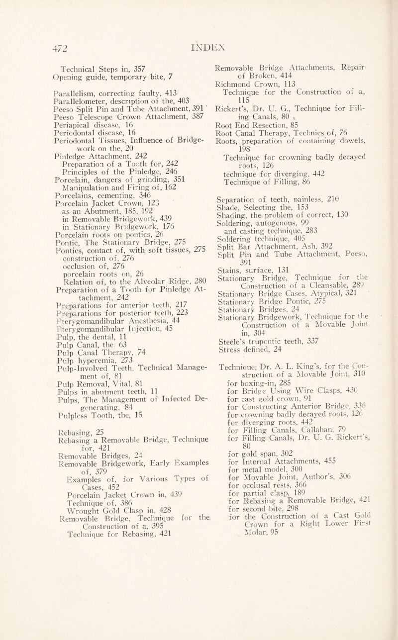 Technical Steps in, 357 Opening guide, temporary bite, 7 Parallelism, correcting faulty, 413 Parallelometer, description of the, 403 Peeso Split Pin and Tube Attachment, 391 Peeso Telescope Crown Attachment, 387 Periapical disease, 16 Periodontal disease, 16 Periodontal Tissues, Influence of Bridge- work on the, 20 Pinledge Attachment, 242 Preparation of a Tooth for, 242 Principles of the Pinledge, 246 Porcelain, dangers of grinding, 351 Manipulation and Firing of, 162 Porcelains, cementing, 346 Porcelain Jacket Crown, 123 as an Abutment, 185, 192 in Removable Bridgework, 439 in Stationary Bridgework, 176 Porcelain roots on pontics, 26 Pontic, The Stationary Bridge, 275 Pontics, contact of, with soft tissues, 275 construction of, 276 occlusion of, 276 porcelain roots on, 26 Relation of, to the Alveolar Ridge, 280 Preparation of a Tooth for Pinledge At¬ tachment, 242 Preparations for anterior teeth, 217 Preparations for posterior teeth, 223 Pterygomandibular Anesthesia, 44 Pterygomandibular Injection, 45 Pulp, the dental, 11 Pulp Canal, the. 63 Pulp Canal Therapy, 74 Pulp hyperemia, 273 Pulp-Involved Teeth, Technical Manage¬ ment of, 81 Pulp Removal, Vital, 81 Pulps in abutment teeth, 11 Pulps, The Management of Infected De¬ generating, 84 Pulpless Tooth, the, 15 Rebasing, 25 Rebasing a Removable Bridge, Technique for, 421 Removable Bridges, 24 Removable Bridgework, Early Examples of, 379 Examples of, for Various Types of Cases, 452 Porcelain Jacket Crown in, 439 Technique of, 386 Wrought Gold Clasp in, 428 Removable Bridge, Technique for the Construction of a, 395 Technique for Rebasing, 421 Removable Bridge Attachments, Repair of Broken, 414 Richmond Crown, 113 Technique for the Construction of a, 115 Rickert’s, Dr. U, G., Technique for Fill¬ ing Canals, 80 , Root End Resection, 85 Root Canal Therapy, Technics of, 76 Roots, preparation of containing dowels, 198 Technique for crowning badly decayed roots, 126 technique for diverging, 442 Technique of Filling, 86 Separation of teeth, nainless, 210 Shade, Selecting the, 153 Shading, the problem of correct, 130 Soldering, autogenous, 99 and casting technique, 283 Soldering technique, 405 Split Bar Attachment, Ash. 392 Split Pin and Tube Attachment, Peeso, 391 Stains, surface. 131 Stationary Bridge, Technique for the Construction of a Cleansable, 289 Stationary Bridge Cases, Atypical, 321 Stationary Bridge Pontic, 275 Stationary Bridges. 24 Stationary Bridgework, Technique for the Construction of a Movable Joint in, 304 Steele’s trupontic teeth, 337 Stress defined, 24 Technique, Dr. A. L. King’s, for the Con¬ struction of a Movable Joint, 310 for boxing-in, 285 for Bridge Using Wire Clasps, 430 for cast gold crown, 91 for Constructing Anterior Bridge, 336 for crowning badly decayed roots, 126 for diverging roots, 442 for Filling Canals, Callahan, 79 for Filling Canals, Dr. U. G. Rickert s, 80 for gold span, 302 for Internal Attachments, 455 for metal model, 300 for Movable Joint, Author’s, 306 for occlusal rests, 366 for partial clasp, 189 for Rebasing a Removable Bridge, 421 for second bite, 298 for the Construction of a Cast Gold Crown for a Right Lower First Molar, 95