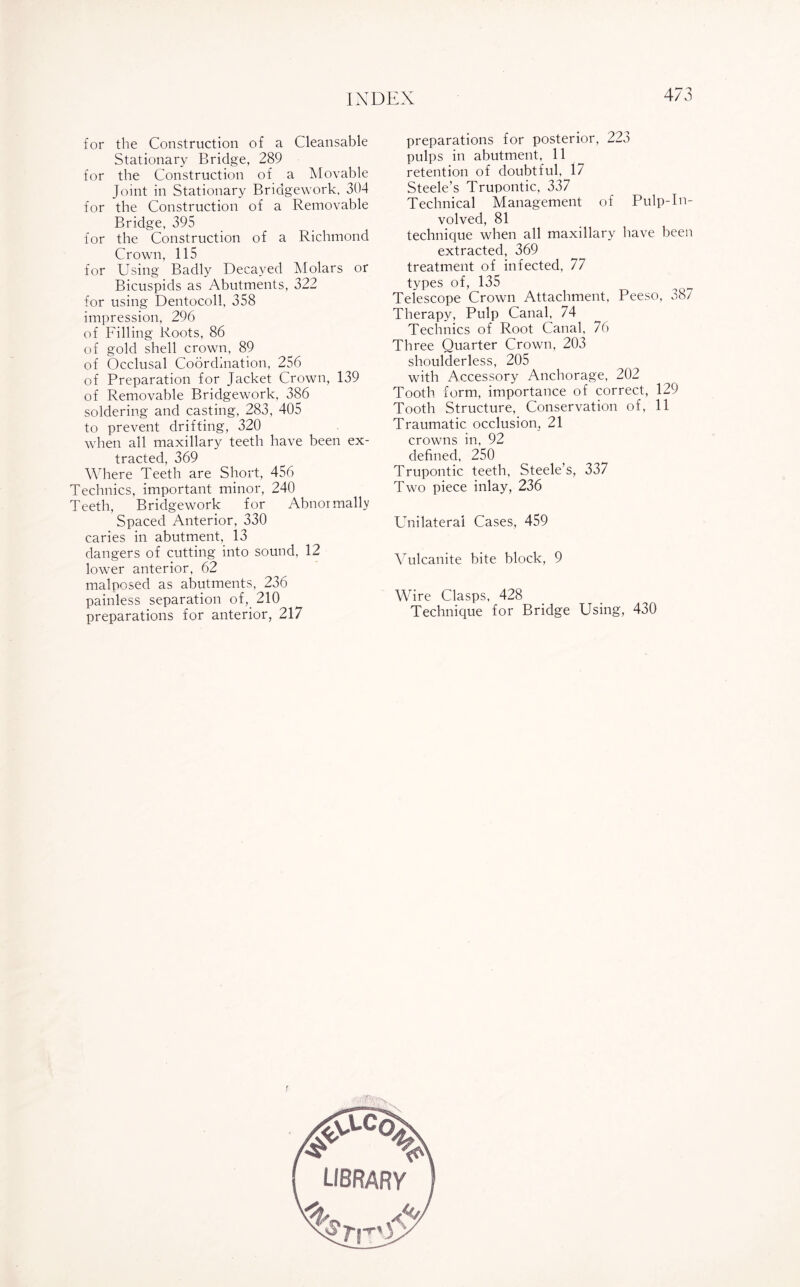 for the Construction of a Cleansable Stationary Bridge, 289 for the Construction of a Movable Joint in Stationary Bridgework, 304 for the Construction of a Removable Bridge, 395 for the Construction of a Richmond Crown, 115 for Using Badly Decayed Molars or Bicuspids as Abutments, 322 for using Dentocoll, 358 impression, 296 of Filling Roots, 86 of gold shell crown, 89 of Occlusal Coordination, 256 of Preparation for Jacket Crown, 139 of Removable Bridgework, 386 soldering and casting, 283, 405 to prevent drifting, 320 when all maxillary teeth have been ex- -f-t-opFprl ^69 Where Teeth are Short, 456 Technics, important minor, 240 Teeth, Bridgework for Abnormally Spaced Anterior, 330 caries in abutment, 13 dangers of cutting into sound, 12 lower anterior, 62 malposed as abutments, 236 painless separation of, 210 preparations for anterior, 217 preparations for posterior, 223 pulps in abutment, 11 retention of doubtful, 17 Steele’s Trupontic, 337 Technical Management of Pulp-In¬ volved, 81 technique when all maxillary have been extracted, 369 treatment of infected, 77 types of, 135 Telescope Crown Attachment, Peeso, 387 Therapy, Pulp Canal, 74 Technics of Root Canal, 76 Three Quarter Crown, 203 shoulderless, 205 with Accessory Anchorage, 202 Tooth form, importance of correct, 129 Tooth Structure, Conservation of, 11 Traumatic occlusion, 21 crowns in, 92 defined, 250 Trupontic teeth, Steele’s, 337 Two piece inlay, 236 Unilateral Cases, 459 Vulcanite bite block, 9 Wire Clasps, 428 Technique for Bridge Using, 430