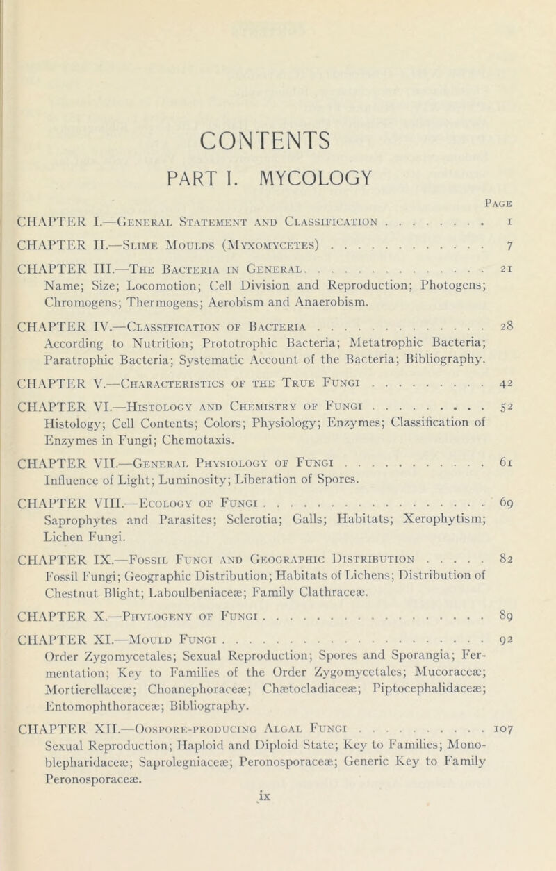 CONTENTS PART I. MYCOLOGY Page CHAPTER I.—General Statement and Classification i CHAPTER II.—Slime Moulds (Myxomycetes) 7 CHAPTER III.—The Bacteria in General 21 Name; Size; Locomotion; Cell Division and Reproduction; Photogens; Chromogens; Thermogens; Aerobism and Anaerobism. CHAPTER IV.—Classification of Bacteria 28 According to Nutrition; Prototrophic Bacteria; Metatrophic Bacteria; Paratrophic Bacteria; Systematic Account of the Bacteria; Bibliography. CHAPTER V.—Characteristics of the True Fungi 42 CHAPTER VI.—Histology and Chemistry of Fungi 52 Histology; Cell Contents; Colors; Physiology; Enzymes; Classification of Enzymes in Fungi; Chemotaxis. CHAPTER VII.—General Physiology of Fungi 61 Influence of Light; Luminosity; Liberation of Spores. CHAPTER VIII.—Ecology of Fungi 69 Saprophytes and Parasites; Sclerotia; Galls; Habitats; Xerophytism; Lichen Fungi. CHAPTER IX.—Fossil Fungi and Geographic Distribution 82 Fossil Fungi; Geographic Distribution; Habitats of Lichens; Distribution of Chestnut Blight; Laboulbeniacese; Family Clathraceae. CHAPTER X.—Phylogeny of Fungi 89 CHAPTER XI—Mould Fungi 92 Order Zygomycetales; Sexual Reproduction; Spores and Sporangia; Fer- mentation; Key to Families of the Order Zygomyce tales; Mucoraceae; Mortierellaceae; Choanephoraceae; Chaetocladiaceae; Piptocephalidaceae; Entomophthoraceae; Bibliography. CHAPTER XII.—Oospore-producing Algal Fungi 107 Sexual Reproduction; Haploid and Diploid State; Key to Families; Mono- blepharidaceae; Saprolegniaceae; Peronosporaceae; Generic Key to Family Peronosporaceae. dx