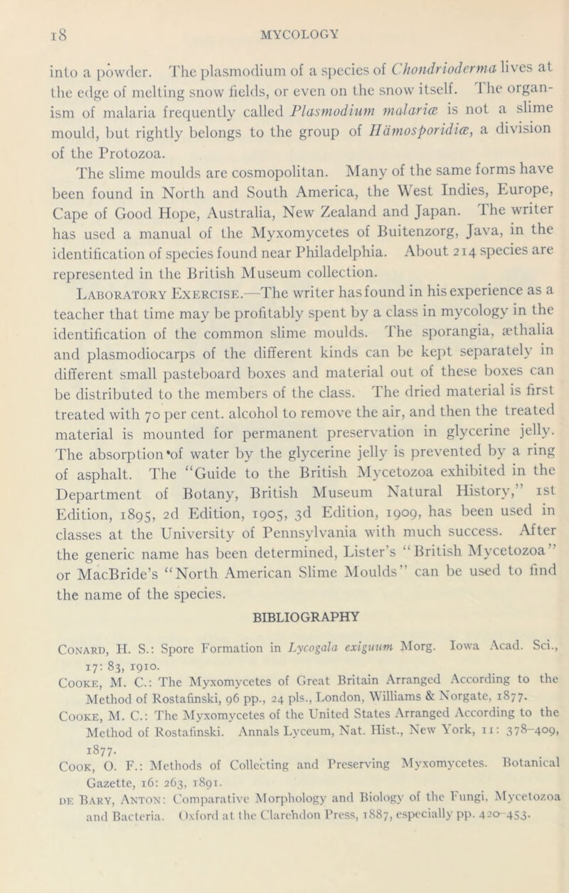 into a powder. The plasmodium of a species of Chondriodcrma lives at the edge of melting snow fields, or even on the snow itself. 1 he organ- ism of malaria frequently called Plasmodium malaria is not a slime mould, but rightly belongs to the group of Hamosporidia, a division of the Protozoa. The slime moulds are cosmopolitan. Many of the same forms have been found in North and South America, the West Indies, Europe, Cape of Good Hope, Australia, New Zealand and Japan. I he writer has used a manual of the Myxomycetes of Buitenzorg, Java, in the identification of species found near Philadelphia. About 214 species are represented in the British Museum collection. Laboratory Exercise.—The writer hasfound in his experience as a teacher that time may be profitably spent by a class in mycology in the identification of the common slime moulds. The sporangia, aethalia and plasmodiocarps of the different kinds can be kept separately in different small pasteboard boxes and material out of these boxes can be distributed to the members of the class. The dried material is first treated with 70 per cent, alcohol to remove the air, and then the treated material is mounted for permanent preservation in glycerine jelly. The absorption*of water by the glycerine jelly is prevented by a ring of asphalt. The “Guide to the British Mycetozoa exhibited in the Department of Botany, British Museum Natural History, 1st Edition, 1895, 2d Edition, 1905, 3d Edition, 1909, has been used in classes at the University of Pennsylvania with much success. After the generic name has been determined, Lister s “British Mycetozoa or MacBride’s “North American Slime Moulds can be used to lind the name of the species. BIBLIOGRAPHY Conard, IT. S.: Spore Formation in Lycogala exiguum Morg. Iowa Acad. Sci., 17: 83, 1910. Cooke, M. €.: The Myxomycetes of Great Britain Arranged According to the Method of Rostafinski, 96 pp., 24 pis., London, Williams & Norgate, 1877. Cooke, M. C.: The Myxomycetes of the United States Arranged According to the Method of Rostafinski. Annals Lyceum, Nat. Hist., New York, n: 378-409, 1877- Cook, O. F.: Methods of Collecting and Preserving Myxomycetes. Botanical Gazette, 16: 263, 1891. of. Bary, Anton: Comparative Morphology and Biology of the Fungi, Mycetozoa and Bacteria. ()xford at the Clarendon Press, 1887, especially pp. 4-’0-453-