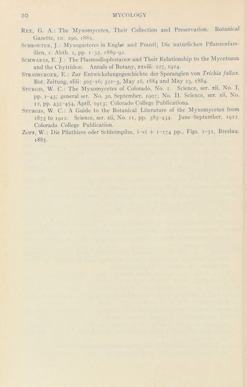 Rex, G. A.: The Myxomycetes, Their Collection and Preservation. Botanical Gazette, io: 290, 1885. Schkoktkr, J.: Myxogasteres in Englar and Prantl; Die natiirlichen Pilanzenfam- ilien, 1: Abth. 1, pp. 1-35, 1889-92. Schwartz, E. J.: The Plasmodiophoracese and Their Relationship to the Mycetozoa and the Chytrideae. Annals of Botany, xxviii: 227, 1914. Strasburger, E.: Zur Entwickelungegeschichte der Sporangien von Trichia fallax. Bot. Zeitung, xliii: 305-16; 321-3, May 16, 1884 and May 23, 1884. Sturgis, W. C.: The Myxomycetes of Colorado, No. 1. Science, ser. xii, No. I, pp. 1-43; general ser. No. 30, September, 1907; No. II. Science, ser. xii, No. 12, pp. 435-454, April, 1913; Colorado College Publications. Sturgis, W. C.: A Guide to the Botanical Literature of the Myxomycetes from 1875 to 1912. Science, ser. xii, No. 11, pp. 385-434. June-September, 1912 Colorado College Publication. Zopf, W.: Die Pilzthiere oder Schleimpilze, i-vi + 1—174 pp., Figs. 1-51, Breslau. 1885.