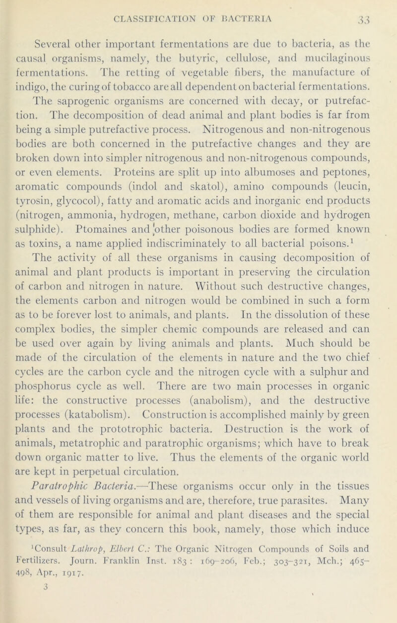 Several other important fermentations are due to bacteria, as the causal organisms, namely, the butyric, cellulose, and mucilaginous fermentations. The retting of vegetable fibers, the manufacture of indigo, the curing of tobacco are all dependent on bacterial fermentations. The saprogenic organisms are concerned with decay, or putrefac- tion. The decomposition of dead animal and plant bodies is far from being a simple putrefactive process. Nitrogenous and non-nitrogenous bodies are both concerned in the putrefactive changes and they are broken down into simpler nitrogenous and non-nitrogenous compounds, or even elements. Proteins are split up into albumoses and peptones, aromatic compounds (indol and skatol), amino compounds (leucin, tyrosin, glycocol), fatty and aromatic acids and inorganic end products (nitrogen, ammonia, hydrogen, methane, carbon dioxide and hydrogen sulphide). Ptomaines and'other poisonous bodies are formed known as toxins, a name applied indiscriminately to all bacterial poisons.1 The activity of all these organisms in causing decomposition of animal and plant products is important in preserving the circulation of carbon and nitrogen in nature. Without such destructive changes, the elements carbon and nitrogen would be combined in such a form as to be forever lost to animals, and plants. In the dissolution of these complex bodies, the simpler chemic compounds are released and can be used over again by living animals and plants. Much should be made of the circulation of the elements in nature and the two chief cycles are the carbon cycle and the nitrogen cycle with a sulphur and phosphorus cycle as well. There are two main processes in organic life: the constructive processes (anabolism), and the destructive processes (katabolism). Construction is accomplished mainly by green plants and the prototrophic bacteria. Destruction is the work of animals, metatrophic and paratrophic organisms; which have to break down organic matter to live. Thus the elements of the organic world are kept in perpetual circulation. Paratrophic Bacteria.—These organisms occur only in the tissues and vessels of living organisms and are, therefore, true parasites. Many of them are responsible for animal and plant diseases and the special types, as far, as they concern this book, namely, those which induce 1 Consult Lathrop, Elbert C.: The Organic Nitrogen Compounds of Soils and Fertilizers. Journ. Franklin Inst. 183 : 169-206, Feb.; 303-321, Mch.; 465- 498, Apr., 1917. 3