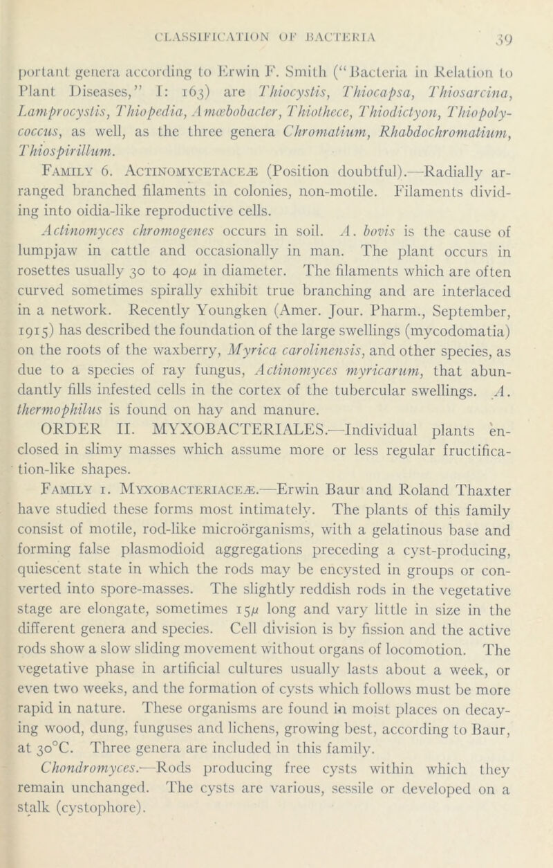 portanl genera according to Erwin F. Smith (“Bacteria in Relation to Plant Diseases,” I: 163) are Thiocystis, Thiocapsa, Thiosarcina, Lamprocystis, Thiopedia, Amcebobacter, Thiothcce, Thiodictyon, Thiopoly- coccus, as well, as the three genera Chromatium, Rhabdochromatium, Thio spirillum. Family 6. Actinomycetace^e (Position doubtful).—Radially ar- ranged branched filaments in colonies, non-motile. Filaments divid- ing into oidia-like reproductive cells. Actinomyces chromogenes occurs in soil. A. bovis is the cause of lumpjaw in cattle and occasionally in man. The plant occurs in rosettes usually 30 to 40/x in diameter. The filaments which are often curved sometimes spirally exhibit true branching and are interlaced in a network. Recently Youngken (Amer. Jour. Pharm., September, 1915) has described the foundation of the large swellings (mycodomatia) on the roots of the waxberry, Myrica carolinensis, and other species, as due to a species of ray fungus, Actinomyces myricarum, that abun- dantly fills infested cells in the cortex of the tubercular swellings. A. thermophilus is found on hay and manure. ORDER II. MYXOBACTERIALES.—Individual plants en- closed in slimy masses which assume more or less regular fructifica- tion-like shapes. Family i. Myxobacteriaceje.—Erwin Baur and Roland Thaxter have studied these forms most intimately. The plants of this family consist of motile, rod-like microorganisms, with a gelatinous base and forming false plasmodioid aggregations preceding a cyst-producing, quiescent state in which the rods may be encysted in groups or con- verted into spore-masses. The slightly reddish rods in the vegetative stage are elongate, sometimes 15^ long and vary little in size in the different genera and species. Cell division is by fission and the active rods show a slow sliding movement without organs of locomotion. The vegetative phase in artificial cultures usually lasts about a week, or even two weeks, and the formation of cysts which follows must be more rapid in nature. These organisms are found in moist places on decay- ing wood, dung, funguses and lichens, growing best, according to Baur, at 30°C. Three genera are included in this family. Chondromyces.—Rods producing free cysts within which they remain unchanged. The cysts arc various, sessile or developed on a stalk (cystophore).