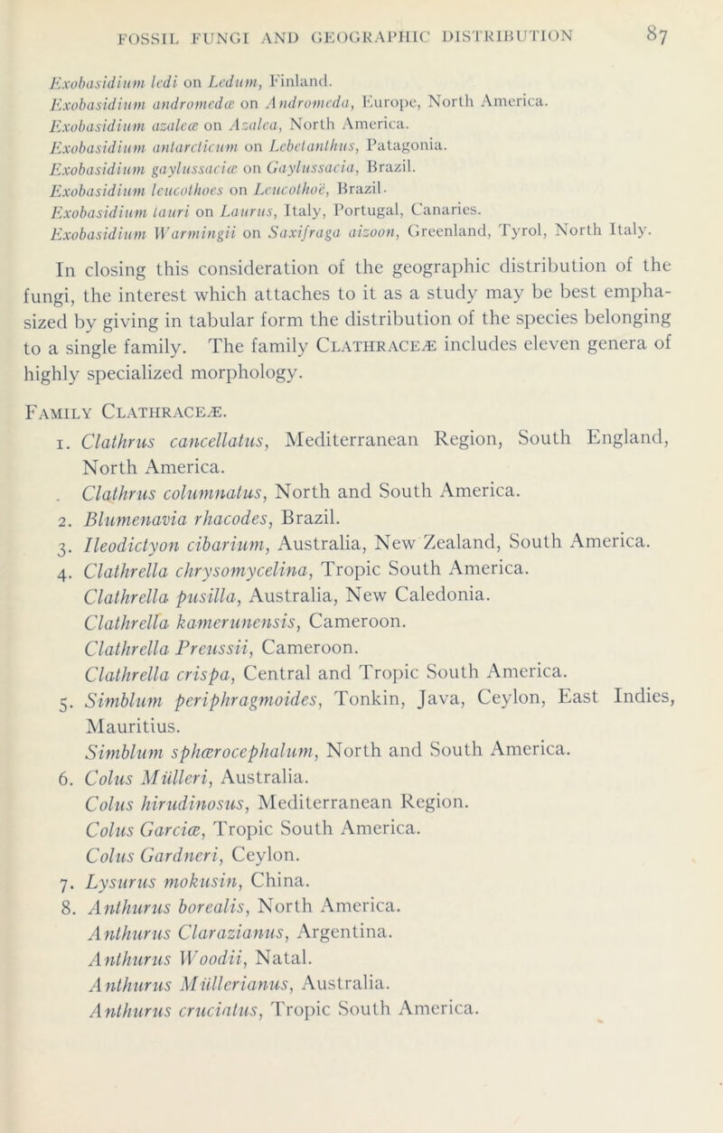 Exobasidium ledi on Ledum, Finland. Exobasidium andromedee on Andromeda, Europe, North America. Exobasidium azalcce on Azalea, North America. Exobasidium antardicum on Lebelanlhus, Patagonia. Exobasidium gaylussaciec on Gaylussacia, Brazil. Exobasidium leucothoes on Leucothoe, Brazil. Exobasidium iauri on Laurus, Italy, Portugal, Canaries. Exobasidium Warmingii on Saxifraga aizoon, Greenland, Tyrol, North Italy. In closing this consideration of the geographic distribution of the fungi, the interest which attaches to it as a study may be best empha- sized by giving in tabular form the distribution of the species belonging to a single family. The family Clatilracea; includes eleven genera of highly specialized morphology. Family Clathracea:. 1. Clathrus cancellatus, Mediterranean Region, South England, North America. Clathrus columnatus, North and South America. 2. Blumenavia rhacodes, Brazil. 3. Ileodictyon cibarium, Australia, New Zealand, South America. 4. Clathrella chrysomycelina, Tropic South America. Clathrella pusilla, Australia, New Caledonia. Clathrella kamerunensis, Cameroon. Clathrella Preussii, Cameroon. Clathrella crispa, Central and Tropic South America. 5. Simblum periphragmoides, Tonkin, Java, Ceylon, East Indies, Mauritius. Simblum splicerocephalum, North and South America. 6. Coins Miilleri, Australia. Coins hirudinosus, Mediterranean Region. Coins Gar doe, Tropic South America. Coins Gardneri, Ceylon. 7. Lysurus mokusin, China. 8. Anthurus borealis, North America. Anthurus Clarazianus, Argentina. Anthurus Woodii, Natal. Anthurus Miillerianus, Australia. Anthurus cruciatus, Tropic South America.