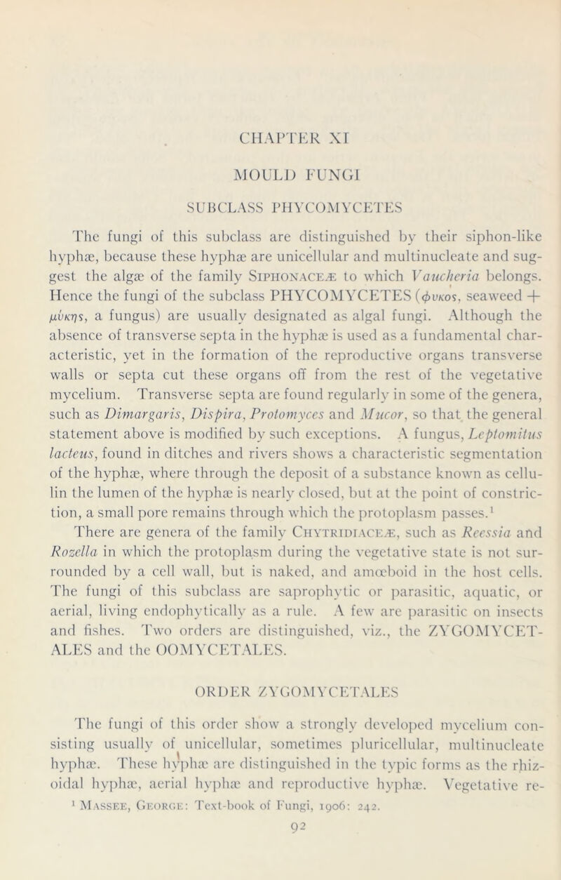 MOULD FUNGI SUBCLASS PHYCOMYCETES The fungi of this subclass are distinguished by their siphon-like hyphae, because these hyphae are unicellular and multinucleate and sug- gest the algae of the family Siphon ace.® to which Vauclieria belongs. Hence the fungi of the subclass PHYCOMYCETES (4>vkos, seaweed -f- /jlvkt]s, a fungus) are usually designated as algal fungi. Although the absence of transverse septa in the hyphae is used as a fundamental char- acteristic, yet in the formation of the reproductive organs transverse walls or septa cut these organs off from the rest of the vegetative mycelium. Transverse septa are found regularly in some of the genera, such as Dimargaris, Dispira, Protomyces and Mucor, so that the general statement above is modified by such exceptions. A fungus, Leptomitus lacteus, found in ditches and rivers shows a characteristic segmentation of the hyphae, where through the deposit of a substance known as cellu- lin the lumen of the hyphae is nearly closed, but at the point of constric- tion, a small pore remains through which the protoplasm passes.1 There are genera of the family Citytridiace.e, such as Reessia and Rozella in which the protoplasm during the vegetative state is not sur- rounded by a cell wall, but is naked, and amoeboid in the host cells. The fungi of this subclass are saprophytic or parasitic, aquatic, or aerial, living endophytically as a rule. A few are parasitic on insects and fishes. Two orders are distinguished, viz., the ZYGOMYCET- ALES and the OOMYCETALES. ORDER ZYGOMYCETALES The fungi of this order show a strongly developed mycelium con- sisting usually of unicellular, sometimes pluricellular, multinucleate hyphae. These hyphae are distinguished in the typic forms as the rhiz- oidal hyphae, aerial hyphae and reproductive hyphae. Vegetative re- Massee, George: Text-book of Fungi, 1906: 242. 1