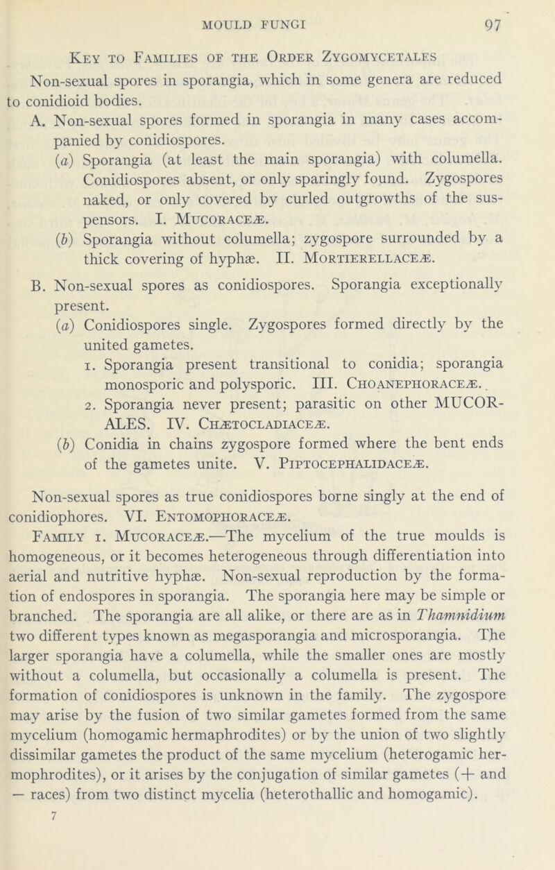 Key to Families of the Order Zygomycetales Non-sexual spores in sporangia, which in some genera are reduced to conidioid bodies. A. Non-sexual spores formed in sporangia in many cases accom- panied by conidiospores. (a) Sporangia (at least the main sporangia) with columella. Conidiospores absent, or only sparingly found. Zygospores naked, or only covered by curled outgrowths of the sus- pensors. I. Mucorace^e. (,b) Sporangia without columella; zygospore surrounded by a thick covering of hyphae. II. Mortierellace^e. B. Non-sexual spores as conidiospores. Sporangia exceptionally present. (a) Conidiospores single. Zygospores formed directly by the united gametes. 1. Sporangia present transitional to conidia; sporangia monosporic and polysporic. III. Choanephorace^e. 2. Sporangia never present; parasitic on other MUCOR- ALES. IV. Ch^etocladiace^e. (b) Conidia in chains zygospore formed where the bent ends of the gametes unite. V. Piptocephalidace^e. Non-sexual spores as true conidiospores borne singly at the end of conidiophores. VI. Entomophorace^e. Family i. Mucorace^e.—The mycelium of the true moulds is homogeneous, or it becomes heterogeneous through differentiation into aerial and nutritive hyphae. Non-sexual reproduction by the forma- tion of endospores in sporangia. The sporangia here may be simple or branched. The sporangia are all alike, or there are as in Thamnidium two different types known as megasporangia and microsporangia. The larger sporangia have a columella, while the smaller ones are mostly without a columella, but occasionally a columella is present. The formation of conidiospores is unknown in the family. The zygospore may arise by the fusion of two similar gametes formed from the same mycelium (homogamic hermaphrodites) or by the union of two slightly dissimilar gametes the product of the same mycelium (heterogamic her- mophrodites), or it arises by the conjugation of similar gametes (+ and — races) from two distinct mycelia (heterothallic and homogamic).