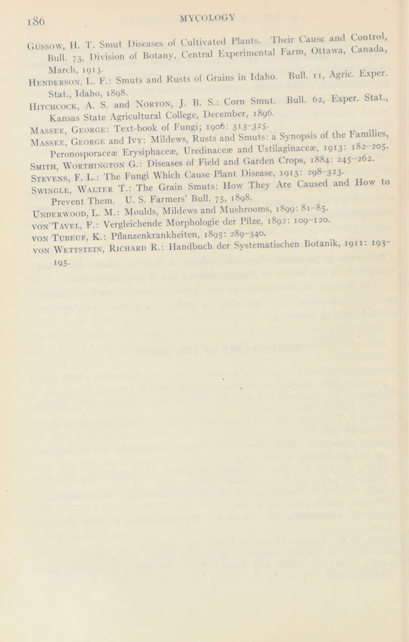 Bull, ii, Agric. Exper. Bull. 62, Exper. Stat., Oussow, H. T. Smut Diseases ot Cultivated Wants. Their Cause1 and Control, Bull. ;3, Division of Botany, Central Experimental harm, Ottawa, Canada, March, 1913- „ . . , . . Henderson, L. F.: Smuts and Rusts of (.rains in Idaho. Stat., Idaho, 1898. Hitchcock, A. S. and Norton, J. B. S.: Corn Smut. Kansas State Agricultural College, December, 1896. M vssee George'. Text-book of l'ungi, 1906. 3*3 3o- . , t Massee’, George and Ivy: Mildews, Rusts and Smuts: a Synopsis of the Fami te , ' Peronosporaceae Erysiphace*, Uredinacea: and Usti.aginaceae,1913: ^2 205. Smith Worthington G.: Diseases of Field and Garden Crops, 1884: 245-262. Stevens, F. L.: The Fungi Which Cause Plant Disease, 1913: 298~323- Swingle, Walter T.: The Grain Smuts: How They Are Caused and 1 ow Prevent Them. U. S. Farmers’ Bull. 75. i898- Underwood, L. M.: Moulds, Mildews and Mushrooms, 1899: 81-85. von'Tavel, F.: Vergleichende Morphologie der Pilze, 1892: 109 120. von Tubeuf, K.: Pflanzenkrankheiten, 1895: 289-340. von Wettstein, Richard R.: Handbuch der Systematischen Botamk, 1911: IQ3 195-