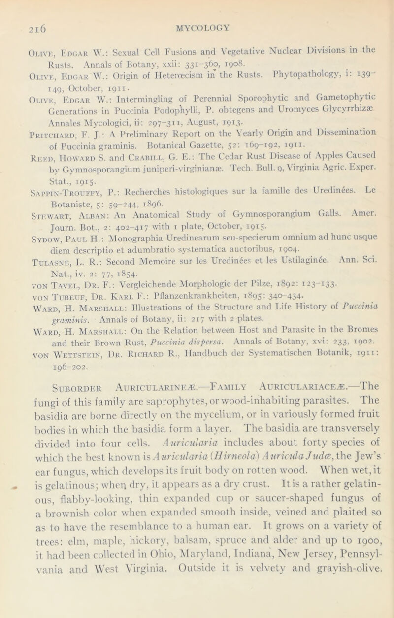 Olive, Edgar W.: Sexual Cell Fusions and Vegetative Nuclear Divisions in the Rusts. Annals of Botany, xxii: 331-360, 1908. Olive, Edgar W.: Origin of Hcteroecism in the Rusts. Phytopathology, i: 139“ 149, October, 1911. Olive, Edgar W.: Intermingling of Perennial Sporophytic and Gametophytic Generations in Puccinia Podophylli, P. obtegens and LYomyces Glycyrrhizae. Annales Mycologici, ii: 297-311, August, 1913. Pritchard, F. J.: A Preliminary Report on the Yearly Origin and Dissemination of Puccinia graminis. Botanical Gazette, 52: 169-192, 1911. Reed, Howard S. and Crabill, G. E.: d he Cedar Rust Disease of Apples Caused by Gymnosporangium juniperi-virginiame. Tech. Bull. 9, Virginia Agric. Exper. Stat., 1915. Sappin-Trouffy, P.: Recherches histologiques sur la famille des Uredinees. Le Botaniste, 5: 59-244, 1896. Stewart, Alban: An Anatomical Study of Gymnosporangium Galls. Amer. Journ. Bot., 2: 402-417 with 1 plate, October, 1915. Sydow, Paul H.: Monographia Uredinearum seu-specierum omnium ad hunc usque diem descriptio et adumbratio systematica auctoribus, 1904. Tulasne, L. R.: Second Memoire sur les Uredinees et les Ustilaginee. Ann. Sci. Nat., iv. 2: 77, 1854. von Tavel, Dr. F.: Vergleichende Morphologie der Pilze, 1892: 123-133. von Tubeuf, Dr. Karl F.: Pflanzenkrankheiten, 1895: 340-434. Ward, H. Marshall: Illustrations of the Structure and Life History of Puccinia graminis. Annals of Botany, ii: 217 with 2 plates. Ward, H. Marshall: On the Relation between Host and Parasite in the Bromes and their Brown Rust, Puccinia dispersa. Annals of Botany, xvi: 233, 1902. von Wettstein, Dr. Richard R., Handbuch der Systematischen Botanik, 1911: 196-202. Suborder Auricularinf.^e.—Family AuriculariacejE.—The fungi of this family are saprophytes, or wood-inhabiting parasites. The basidia are borne directly on the mycelium, or in variously formed fruit bodies in which the basidia form a layer. The basidia are transversely divided into four cells. Auricular hi includes about forty species of which the best known is Auricularia (Hirneola) Auricula Judce, the Jew’s ear fungus, which develops its fruit body on rotten wood. When wet, it is gelatinous; when dry, it appears as a dry crust. It is a rather gelatin- ous, flabby-looking, thin expanded cup or saucer-shaped fungus of a brownish color when expanded smooth inside, veined and plaited so as to have the resemblance to a human ear. It grows on a variety of trees: elm, maple, hickory, balsam, spruce and alder and up to 1900, it had been collected in Ohio, Maryland, Indiana, New Jersey, Pennsyl- vania and West Virginia. Outside it is velvety and grayish-olive.