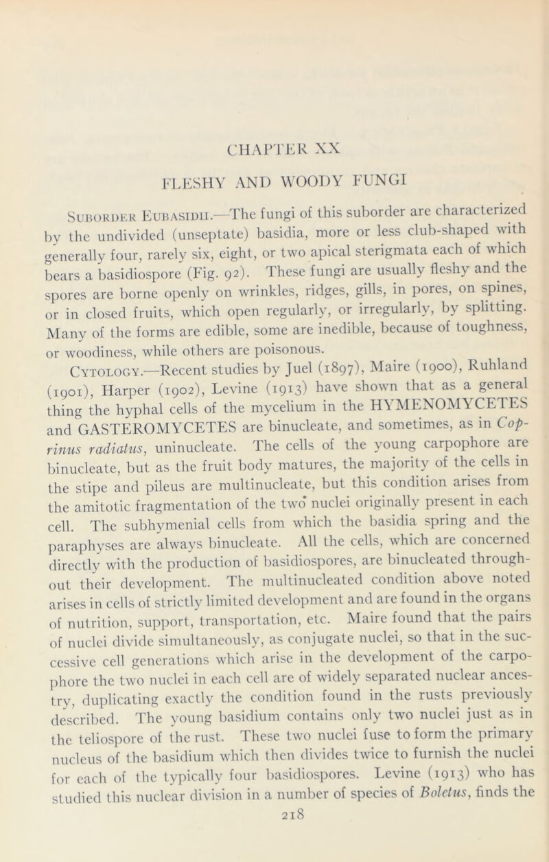 CHAPTER XX FLESHY AND WOODY FUNGI Suborder Eubasidii.—The fungi of this suborder are characterized by the undivided (unseptate) basidia, more or less club-shaped with generally four, rarely six, eight, or two apical sterigmata each of which bears a basidiospore (Fig. 92). These fungi are usually fleshy and the spores are borne openly on wrinkles, ridges, gills, in pores, on spines, or in closed fruits, which open regularly, or irregularly, by splitting. Many of the forms are edible, some are inedible, because of toughness, or woodiness, while others are poisonous. Cytology—Recent studies by Juel (1897), Maire (1900), Ruhland (1901), Harper (1902), Levine (1913) have shown that as a general thing the hyphal cells of the mycelium in the HYMENOMYCETES and GASTEROMYCETES are binucleate, and sometimes, as in C op- rinus radiatus, uninucleate. The cells of the young carpophore are binucleate, but as the fruit body matures, the majority of the cells in the stipe and pileus are multinucleate, but this condition arises from the amitotic fragmentation of the two nuclei originally present in each cell. The subhymenial cells from which the basidia spring and the paraphyses are always binucleate. All the cells, which are concerned directly with the production of basidiospores, are binucleated through- out their development. The multinucleated condition above noted arises in cells of strictly limited development and are found in the organs of nutrition, support, transportation, etc. Maire found that the pairs of nuclei divide simultaneously, as conjugate nuclei, so that in the suc- cessive cell generations which arise in the development of the carpo- phore the two nuclei in each cell are of widely separated nuclear ances- try, duplicating exactly the condition found in the rusts previously described. The young basidium contains only two nuclei just as in the teliospore of the rust. These two nuclei fuse to form the primary nucleus of the basidium which then divides twice to furnish the nuclei for each of the typically four basidiospores. Levine (1913) who has studied this nuclear division in a number of species of Boletus, finds the