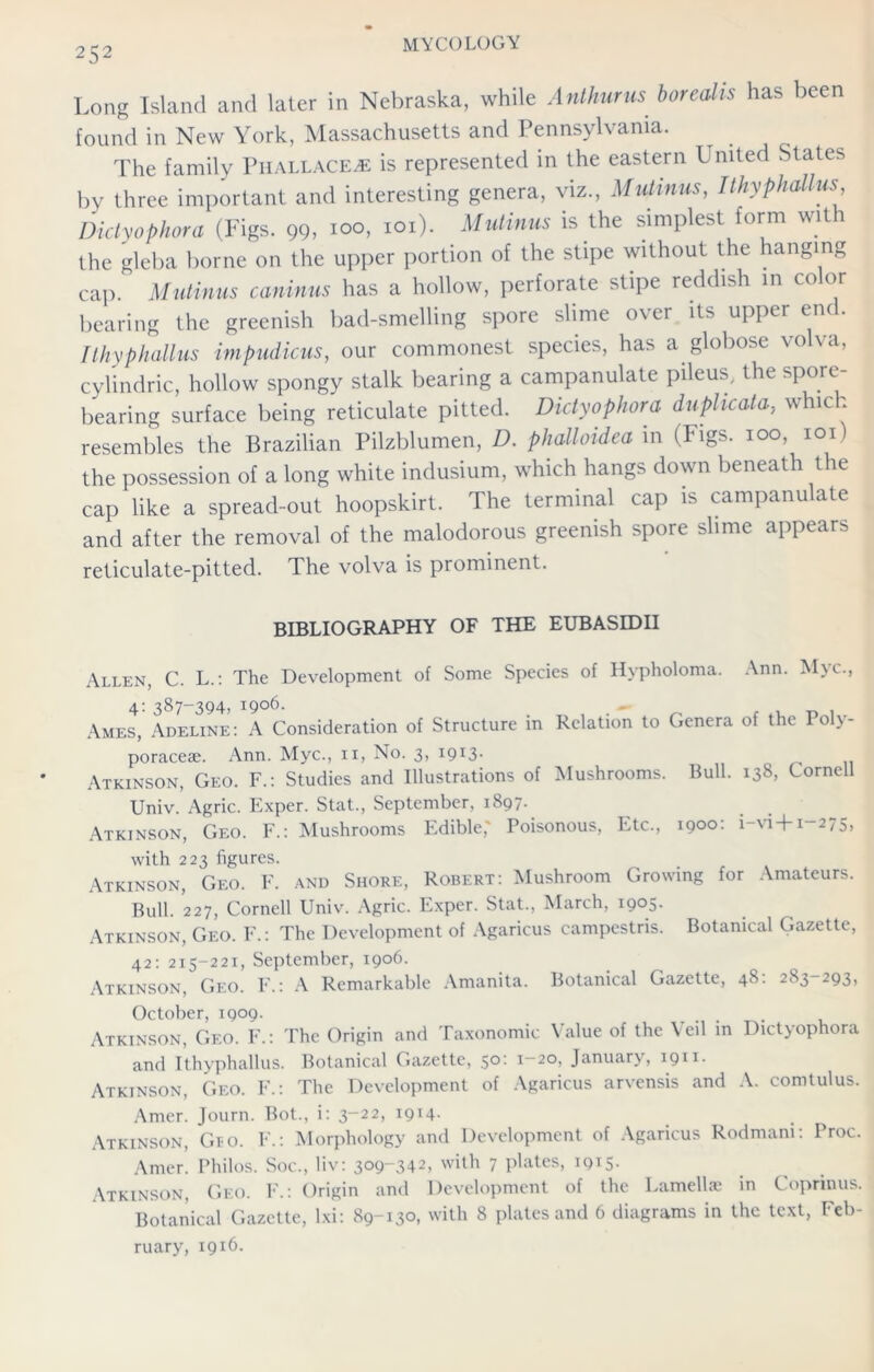 Long Island and later in Nebraska, while Anthurus borealis has been found in New York, Massachusetts and Pennsylvania. The family Phallace^e is represented in the eastern United States by three important and interesting genera, viz., Mutinus, Ithyphallus Didyophora (Figs. 99> ioo, ioi). Mutinus is the simplest form with the gleba borne on the upper portion of the stipe without the hanging cap. Mutinus caninus has a hollow, perforate stipe reddish in color bearing the greenish bad-smelling spore slime over its upper end. Ithyphallus impudicus, our commonest species, has a globose volva, cylindric, hollow spongy stalk bearing a campanulate pileus, the spore- bearing surface being reticulate pitted. Didyophora duplicate, which resembles the Brazilian Pilzblumen, D. phalloidea in (Figs, ioo, ioi) the possession of a long white indusium, which hangs down beneath the cap like a spread-out hoopskirt. The terminal cap is campanulate and after the removal of the malodorous greenish spore slime appears reticulate-pitted. The volva is prominent. BIBLIOGRAPHY OF THE EUBASEDII Allen, C. L.: The Development of Some Species of Hypholoma. Ann. Myc., 4: 387-394, 1906. Ames, Adeline: A Consideration of Structure in Relation to Genera of the Poly- poraceae. Ann. Myc., 11, No. 3, 19x3. Atkinson, Geo. F.: Studies and Illustrations of Mushrooms. Bull. 138, Cornell Univ. Agric. Exper. Stat., September, 1897. Atkinson, Geo. F.: Mushrooms Edible,' Poisonous, Etc., 1900: i-vi+1-275, with 223 figures. Atkinson, Geo. F. and Shore, Robert: Mushroom Growing for Amateurs. Bull. 227, Cornell Univ. Agric. Exper. Stat., March, 1905. Atkinson, Geo. F.: The Development of Agaricus campestris. Botanical Gazette, 42: 215-221, September, 1906. Atkinson, Geo. F.: A Remarkable Amanita. Botanical Gazette, 48: 283-293, October, 1909. ... Atkinson, C.eo. F.: The Origin and Taxonomic Value of the Veil in Didyophora and Ithyphallus. Botanical Gazette, 50: 1-20, January, 1911. Atkinson, C.eo. F.: The Development of Agaricus arvensis and A. comtulus. Amer. Journ. Bot., i: 3-22, 1914- Atkinson, Gro. F.: Morphology and Development of Agaricus Rodmam: Proc. Amer. Philos. Soc., liv: 309-342, with 7 plates, 1915. Atkinson, Geo. F.: Origin and Development of the Lamellae in Coprinus. Botanical Gazette, Ixi: 89-130, with 8 plates and 6 diagrams in the text, Feb- ruary, 1916.