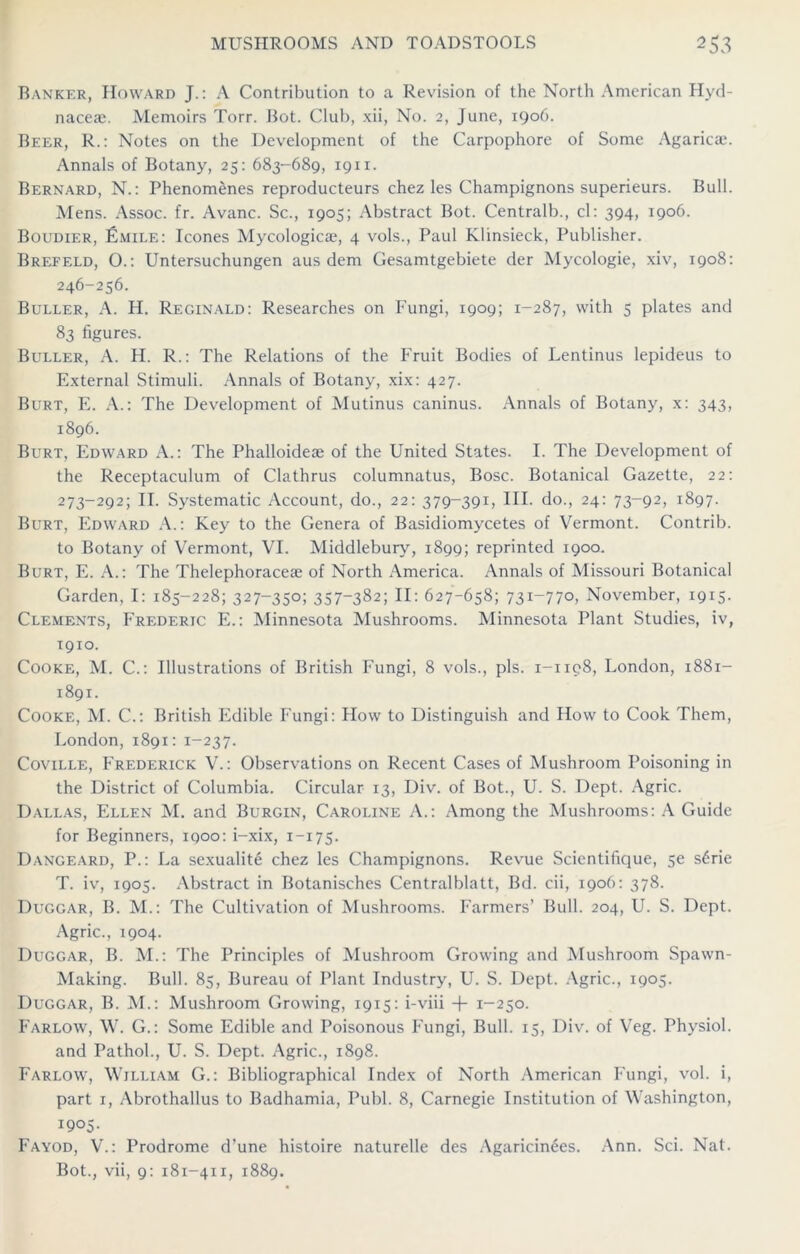 Banker, Howard J.: A Contribution to a Revision of the North American Hyd- naceas. Memoirs Torr. Bot. Club, xii, No. 2, June, 1906. Beer, R.: Notes on the Development of the Carpophore of Some Agaricae. Annals of Botany, 25: 683-689, 19x1. Bernard, N.: Phenomenes reproducteurs chez les Champignons superieurs. Bull. Mens. Assoc, fr. Avanc. Sc., 1905; Abstract Bot. Central!)., cl: 394, 1906. Boudier, Emile: leones Mycologicae, 4 vols., Paul Klinsieck, Publisher. Brefeld, O.: Untersuchungen aus dem Gesamtgebiete der Mycologie, xiv, 1908: 246-256. Buller, A. H. Reginald: Researches on Fungi, 1909; 1-287, with 5 plates and 83 figures. Buller, A. H. R.: The Relations of the Fruit Bodies of Lentinus lepideus to External Stimuli. Annals of Botany, xix: 427. Burt, E. A.: The Development of Mutinus caninus. Annals of Botany, x: 343, 1896. Burt, Edward A.: The Phalloideae of the United States. I. The Development of the Receptaculum of Clathrus columnatus, Bose. Botanical Gazette, 22: 273-292; IT. Systematic Account, do., 22: 379-391, III. do., 24: 73-92, 1897. Burt, Edward A.: Key to the Genera of Basidiomycetes of Vermont. Contrib. to Botany of Vermont, VI. Middlebury, 1899; reprinted 1900. Burt, E. A.: The Thelephoraceae of North America. Annals of Missouri Botanical Garden, I: 185-228; 327-35°; 357~382; II: 627-658; 73I~77o, November, 1915. Clements, Frederic E.: Minnesota Mushrooms. Minnesota Plant Studies, iv, 1910. Cooke, M. C.: Illustrations of British Fungi, 8 vols., pis. 1-1198, London, 1881- 1891. Cooke, M. C.: British Edible Fungi: Flow to Distinguish and How to Cook Them, London,1891:1-237. Coville, Frederick V.: Observations on Recent Cases of Mushroom Poisoning in the District of Columbia. Circular 13, Div. of Bot., U. S. Dept. Agric. Dallas, Ellen M. and Burgin, Caroline A.: Among the Mushrooms: A Guide for Beginners, 1900: i-xix, 1-175. Dangearo, P.: La sexualite chez les Champignons. Revue Scientifique, 5e s6rie T. iv, 1905. Abstract in Botanisches Centralblatt, Bd. cii, 1906: 378. Duggar, B. M.: The Cultivation of Mushrooms. Farmers’ Bull. 204, U. S. Dept. Agric., 1904. Duggar, B. M.: The Principles of Mushroom Growing and Mushroom Spawn- Making. Bull. 85, Bureau of Plant Industry, U. S. Dept. Agric., 1905. Duggar, B. M.: Mushroom Growing, 1915: i-viii + 1-250. Farlow, W. G.: Some Edible and Poisonous Fungi, Bull. 15, Div. of Veg. Physiol, and Pathol., U. S. Dept. Agric., 1898. Farlow, William G.: Bibliographical Index of North American Fungi, vol. i, part 1, Abrothallus to Badhamia, Publ. 8, Carnegie Institution of Washington, 1905. Fayod, V.: Prodrome d’une histoire naturelle des Agaricin6es. Ann. Sci. Nat. Bot., vii, 9: 181-411, 1889.