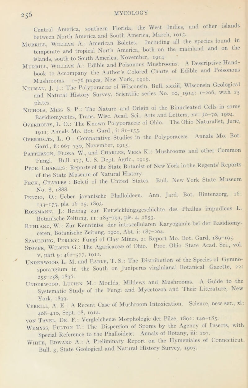 Central America, southern Florida, the West Indies, and other islands between North America and South America, March, 1915. Murrill, William A.: American Boletes. Including all the species found in temperate and tropical North America, both on the mainland and on the islands, south to South America, November, 1914. ' . Murrili William A.: Edible and Poisonous Mushrooms. A Descriptive Hand- book ’ to Accompany the Author’s Colored Charts of Edible and Poisonous Mushrooms. 1-76 pages, New York, 1916. . . . . , Neuman, J. J.: The Polyporaciae of Wisconsin, Bull, xx.xiii, Wisconsin Geological and Natural History Survey, Scientific series No. 10, 1914: 1-206, with 25 plates. . Nichols, Miss S. P.: The Nature and Origin of the Binucleated Cells in some Basi’diomycetes, Trans. Wise. Acad. Sci., Arts and Letters, xv: 30-70, 1904- Overholts, L. O.: The Known Polyporacea; of Ohio. The Ohio Naturalist, June, 1911; Annals Mo. Bot. Gard., i: 81-155. Overholts, L. O.: Comparative Studies in the Polyporacea;. Annals Mo. Bot. Gard., ii: 667-730, November, 1915. Patterson, Flora W., and Charles, Vera K.: Mushrooms and other Common Fungi. Bull. 175, U. S. Dept. Agric., 1915- Peck, Charles: Reports of the State Botanist of New York in the Regents’ Reports of the State Museum of Natural History. Peck, Charles: Boleti of the United States. Bull. New York State Museum No. 8, 1888. Penzig, O.: Ueber javanische Phalloideen. Ann. Jard. Bot. Bintenzorg, 16. I33-I73. Pis- i6-25, i893- ,. , Rossmann, J.: Beitrag zur Entwicklungsgeschichte des Phallus impudicus L. Botanische Zeitung, n: 185-193, pis. 4, 1853. Ruhland, W.: Zur Kenntniss dcr intracellularen Karyogamie bei der Basidiomv- ceten, Botanische Zeitung, 1901, Abt. i: 187-204. Spaulding, Perley: Fungi of Clay Mines, 21 Report Mo. Bot. Gard, 189-195. Stover, Wilmer G.: The Agaricaceae of Ohio. Proc. Ohio State Acad. Sci., vol. v, part 9: 462-577, 1912. . . , _ . f r. Underwood, L. M. and Earle, T. S.: The Distribution of the Species of Gymno- sporangium in the South on Juniperus virginiana] Botanical Gazette, 22: 255-258, 1896. Underwood, Lucien M.: Moulds, Mildews and Mushrooms. A Guide to the Systematic Study of the Fungi and Mycetozoa and Their Literature, New York, 1899. Verrill, A. E.: A Recent Case of Mushroom Intoxication. Science, new ser., xl: 408-410, Sept. 18, 1914. von Tavel, Dr. F.: Vergleicheme Morphologic der Pilze, 1892: 140-185. Wemyss, Fulton T.: The Dispersion of Spores by the Agency of Insects, with Special Reference to the Phalloideae. Annals of Botany, iii: 207. White, Edward A.: A Preliminary Report on the Hymeniales of Connecticut. Bull. 3, State Geological and Natural History Survey, 1905.