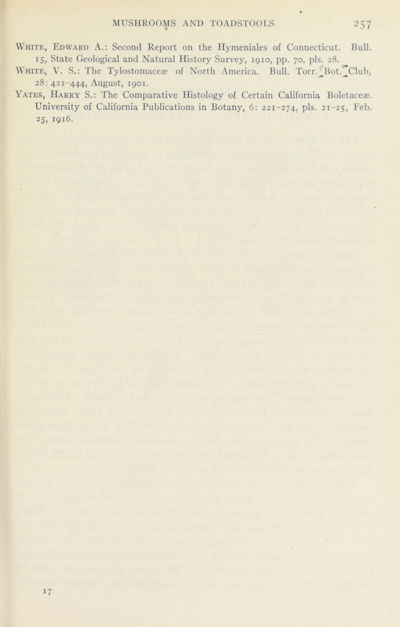 White, Edward A.: Second Report on the Ilymeniales of Connecticut. Bull. 15, State Geological and Natural History Survey, 1910, pp. 70, pis. 28. White, V. S.: The Tylostomaceae of North America. Bull. Torr.^Bot.^Club, 28: 421-444, August, 1901. Yates, Harry S.: The Comparative Histology of Certain California Boletacece. University of California Publications in Botany, 6: 221-274, pis. 21-25, Feb. 25, 1916. 17