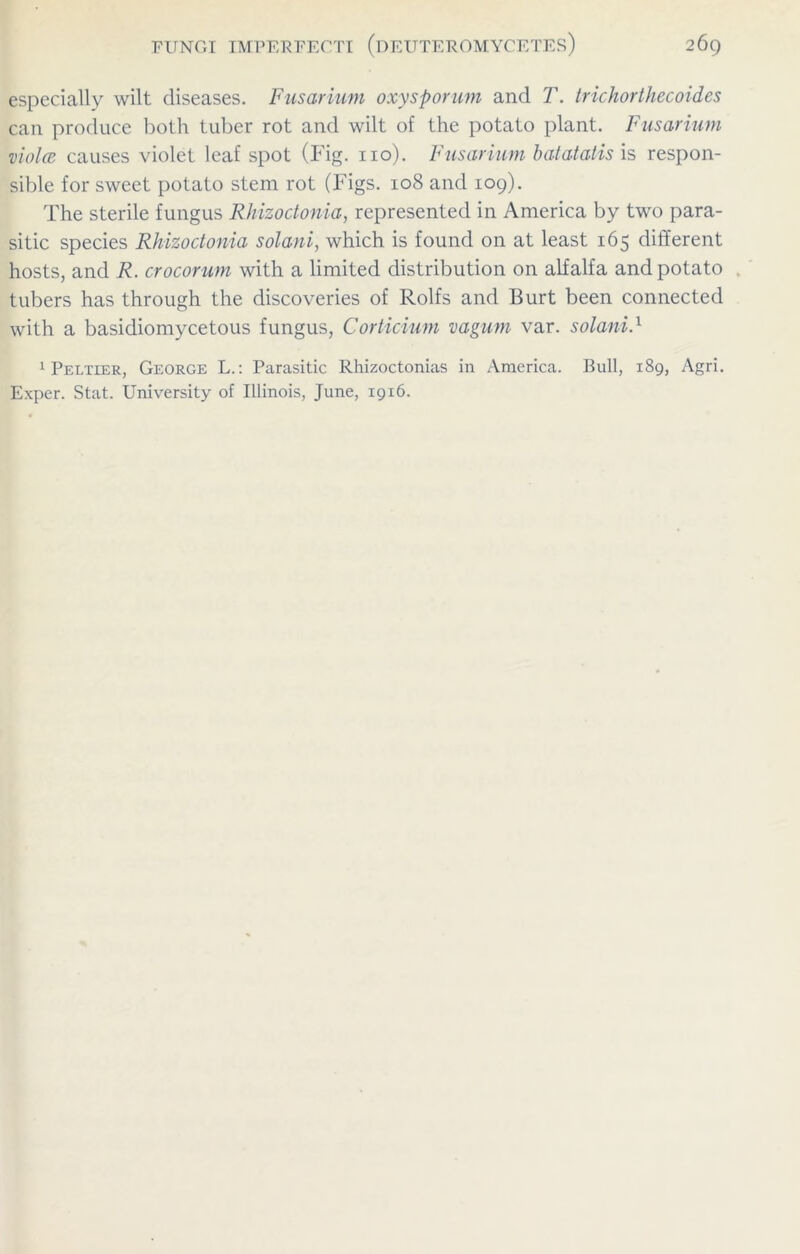 especially wilt diseases. Fusarium oxysporum and T. trichorthecoides can produce both tuber rot and wilt of the potato plant. Fusarium viola causes violet leaf spot (Fig. no). Fusarium batatatis is respon- sible for sweet potato stem rot (Figs. 108 and 109). The sterile fungus Rhizoctonia, represented in America by two para- sitic species Rhizoctonia solani, which is found on at least 165 different hosts, and R. crocorum with a limited distribution on alfalfa and potato tubers has through the discoveries of Rolfs and Burt been connected with a basidiomycetous fungus, Corticium vagum var. solani.1 Peltier, George L.: Parasitic Rhizoctonias in America. Bull, 189, Agri. Exper. Stat. University of Illinois, June, 1916.