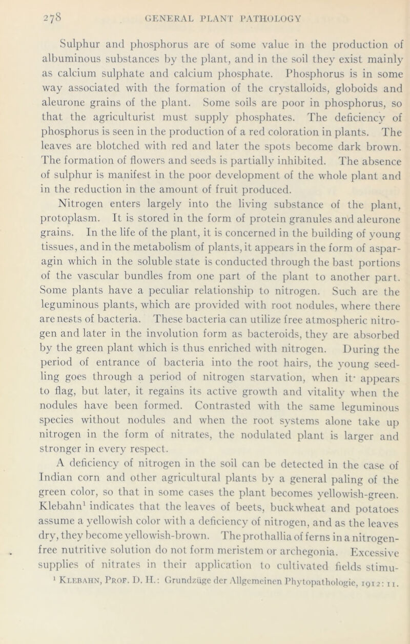 Sulphur and phosphorus are of some value in the production of albuminous substances by the plant, and in the soil they exist mainly as calcium sulphate and calcium phosphate. Phosphorus is in some way associated with the formation of the crystalloids, globoids and aleurone grains of the plant. Some soils are poor in phosphorus, so that the agriculturist must supply phosphates. The deficiency of phosphorus is seen in the production of a red coloration in plants. The leaves are blotched with red and later the spots become dark brown. The formation of flowers and seeds is partially inhibited. The absence of sulphur is manifest in the poor development of the whole plant and in the reduction in the amount of fruit produced. Nitrogen enters largely into the living substance of the plant, protoplasm. It is stored in the form of protein granules and aleurone grains. In the life of the plant, it is concerned in the building of young tissues, and in the metabolism of plants, it appears in the form of aspar- agin which in the soluble state is conducted through the bast portions of the vascular bundles from one part of the plant to another part. Some plants have a peculiar relationship to nitrogen. Such are the leguminous plants, which are provided with root nodules, where there are nests of bacteria. These bacteria can utilize free atmospheric nitro- gen and later in the involution form as bacteroids, they are absorbed by the green plant which is thus enriched with nitrogen. During the period of entrance of bacteria into the root hairs, the young seed- ling goes through a period of nitrogen starvation, when it* appears to flag, but later, it regains its active growth and vitality when the nodules have been formed. Contrasted with the same leguminous species without nodules and when the root systems alone take up nitrogen in the form of nitrates, the nodulated plant is larger and stronger in every respect. A deficiency of nitrogen in the soil can be detected in the case of Indian corn and other agricultural plants by a general paling of the green color, so that in some cases the plant becomes yellowish-green. Klebahn1 indicates that the leaves of beets, buckwheat and potatoes assume a yellowish color with a deficiency of nitrogen, and as the leaves dry, they become yellowish-brown. The prothallia of ferns in a nitrogen- free nutritive solution do not form meristem or archegonia. Excessive supplies of nitrates in their application to cultivated fields stimu- 1 Klebahn, Prof. D. II.: Grundziigeder Allgeraeinen Phytopathologie, 1912: u.