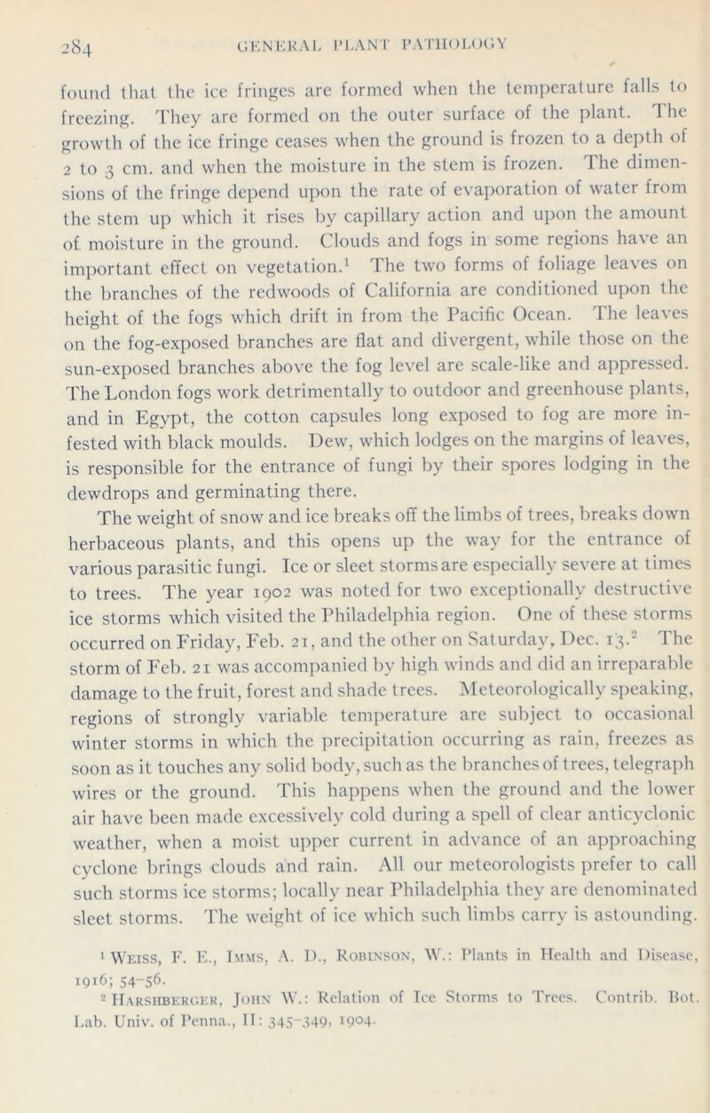 found that the ice fringes are formed when the temperature falls to freezing. They are formed on the outer surface of the plant. The growth of the ice fringe ceases when the ground is frozen to a depth of 2 to 3 cm. and when the moisture in the stem is frozen. I he dimen- sions of the fringe depend upon the rate of evaporation of water from the stem up which it rises by capillary action and upon the amount of. moisture in the ground. Clouds and fogs in some regions have an important effect on vegetation.1 The two forms of foliage leaves on the branches of the redwoods of California are conditioned upon the height of the fogs which drift in from the Pacific Ocean. The leaves on the fog-exposed branches are flat and divergent, while those on the sun-exposed branches above the fog level are scale-like and appressed. The London fogs work detrimentally to outdoor and greenhouse plants, and in Egypt, the cotton capsules long exposed to fog are more in- fested with black moulds. Dew, which lodges on the margins of leaves, is responsible for the entrance of fungi by their spores lodging in the dewdrops and germinating there. The weight of snow and ice breaks off the limbs of trees, breaks down herbaceous plants, and this opens up the way for the entrance of various parasitic fungi. Ice or sleet storms are especially severe at times to trees. The year 1902 was noted for two exceptionally destructive ice storms which visited the Philadelphia region. One of these storms occurred on Friday, Feb. 21, and the other on Saturday, Dec. 13.2 The storm of Feb. 21 was accompanied by high winds and did an irreparable damage to the fruit, forest and shade trees. Meteorologically speaking, regions of strongly variable temperature are subject to occasional winter storms in which the precipitation occurring as rain, freezes as soon as it touches any solid body, such as the branches of trees, telegraph wires or the ground. This happens when the ground and the lower air have been made excessively cold during a spell of clear anticyclonic weather, when a moist upper current in advance of an approaching cyclone brings clouds and rain. All our meteorologists prefer to call such storms ice storms; locally near Philadelphia they are denominated sleet storms. The weight of ice which such limbs carry is astounding. 1 Weiss, F. E., Imms, A. 1)., Robinson, W.: Plants in Health and Disease, 1916; 54-56. 2 Harsiiberger, John W.: Relation of Ice Storms to Trees. Contrib. Bot. Lab. Univ. of Penna., II: 345“349, I9°4-