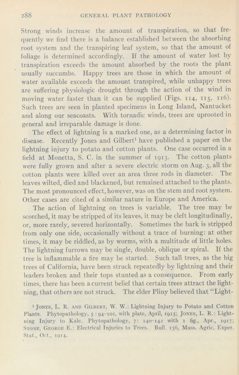 Strong winds increase the amount of transpiration, so that fre- quently we find there is a balance established between the absorbing root system and the transpiring leaf system, so that the amount of foliage is determined accordingly. If the amount of water lost by transpiration exceeds the amount absorbed by the roots the plant usually succumbs. Happy trees are those in which the amount of water available exceeds the amount transpired, while unhappy trees are suffering physiologic drought through the action of the wind in moving water faster than it can be supplied (Figs. 114, 115, 116). Such trees are seen in planted specimens in Long Island, Nantucket and along our seacoasts. With tornadic winds, trees are uprooted in general and irreparable damage is done. The effect of lightning is a marked one, as a determining factor in disease. Recently Jones and Gilbert1 have published a paper on the lightning injury to potato and cotton plants. One case occurred in a field at Monetta, S. C. in the summer of 1913. The cotton plants were fully grown and after a severe electric storm on Aug. 3, all the cotton plants were killed over an area three rods in diameter. The leaves wilted, died and blackened, but remained attached to the plants. The most pronounced effect, however, was on the stem and root system. Other cases are cited of a similar nature in Europe and America. The action of lightning on trees is variable. The tree may be scorched, it may be stripped of its leaves, it may be cleft longitudinally, or, more rarely, severed horizontally. Sometimes the bark is stripped from only one side, occasionally without a trace of burning: at other times, it may be riddled, as by worms, with a multitude of little holes. The lightning furrows may be single, double, oblique or spiral. If the tree is inflammable a fire may be started. Such tall trees, as the big trees of California, have been struck repeatedly by lightning and their leaders broken and their tops stunted as a consequence. From early times, there has been a current belief that certain trees attract the light- ning, that others are not struck. The elder Pliny believed that “Light- 1 Jones, L. R. and Gilbert, W. W.: Lightning Injury to Potato and Cotton Plants. Phytopathology, 5 : 94-101, with plate, April, 1915; Jones, L. R.: Light- ning Injury to Kale. Phytopathology, 7: 140-142 with 1 fig., Apr., 1917; Stone, George E.: Electrical Injuries to Trees. Bull. 156, Mass. Agric. Exper. Stat., Oct., tom.