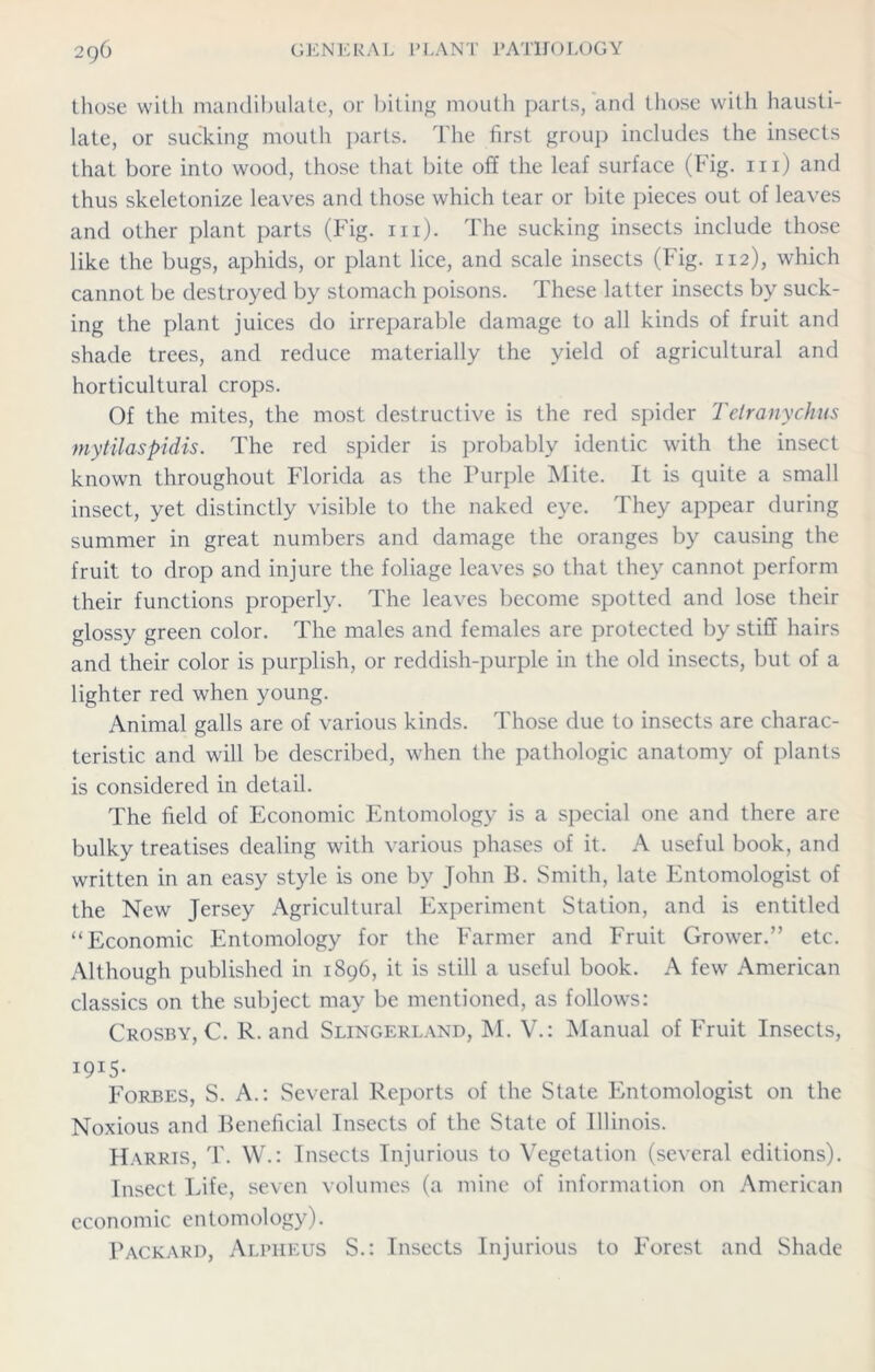 those witli mandibulate, or biting mouth parts, and those with hausti- late, or sucking mouth parts. The first group includes the insects that bore into wood, those that bite off the leaf surface (big. m) and thus skeletonize leaves and those which tear or bite pieces out of leaves and other plant parts (Fig. hi). The sucking insects include those like the bugs, aphids, or plant lice, and scale insects (Fig. 112), which cannot be destroyed by stomach poisons. These latter insects by suck- ing the plant juices do irreparable damage to all kinds of fruit and shade trees, and reduce materially the yield of agricultural and horticultural crops. Of the mites, the most destructive is the red spider Tetranychus mytilaspidis. The red spider is probably identic with the insect known throughout Florida as the Purple Mite. It is quite a small insect, yet distinctly visible to the naked eye. They appear during summer in great numbers and damage the oranges by causing the fruit to drop and injure the foliage leaves so that they cannot perform their functions properly. The leaves become spotted and lose their glossy green color. The males and females are protected by stiff hairs and their color is purplish, or reddish-purple in the old insects, but of a lighter red when young. Animal galls are of various kinds. Those due to insects are charac- teristic and will be described, when the pathologic anatomy of plants is considered in detail. The field of Economic Entomology is a special one and there are bulky treatises dealing with various phases of it. A useful book, and written in an easy style is one by John B. Smith, late Entomologist of the New Jersey Agricultural Experiment Station, and is entitled “Economic Entomology for the Farmer and Fruit Grower.” etc. Although published in 1896, it is still a useful book. A few American classics on the subject may be mentioned, as follows: Crosby, C. R. and Slingerland, M. V.: Manual of Fruit Insects, I9I5- Forbes, S. A.: Several Reports of the State Entomologist on the Noxious and Beneficial Insects of the State of Illinois. Harris, T. W.: Insects Injurious to Vegetation (several editions). Insect Life, seven volumes (a mine of information on American economic entomology). Packard, Alpheus S.: Insects Injurious to Forest and Shade
