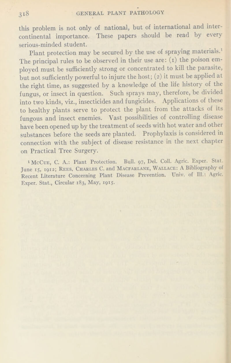 this problem is not only of national, but of international and inter- continental importance. These papers should be read by every serious-minded student. Plant protection may be secured by the use of spraying materials.1 The principal rules to be observed in their use are: (1) the poison em- ployed must be sufficiently strong or concentrated to kill the parasite, but not sufficiently powerful to injure the host; (2) it must be applied at the right time, as suggested by a knowledge of the life history of the fungus, or insect in question. Such sprays may, therefore, be divided into two kinds, viz., insecticides and fungicides. Applications of these to healthy plants serve to protect the plant from the attacks of its fungous and insect enemies. Vast possibilities of controlling disease have been opened up by the treatment of seeds with hot water and other substances before the seeds are planted. Prophylaxis is considered in connection with the subject of disease resistance in the next chapter on Practical Tree Surgery. 1 McCue, C. A.: Plant Protection. Bull. 97, Del. Coll. Agric. Exper. Stat. June 15, 1912; Rees, Charles C. and Macfarlane, Wallace: A Bibliography of Recent Literature Concerning Plant Disease Prevention. Univ. of 111.: Agric. Exper. Stat., Circular 183, May, 1915-