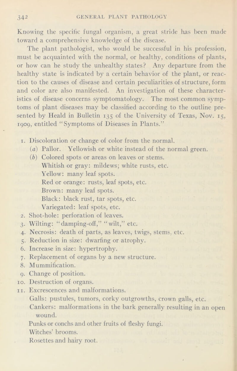 Knowing the specific fungal organism, a great stride lias been made toward a comprehensive knowledge of the disease. The plant pathologist, who would be successful in his profession, must be acquainted with the normal, or healthy, conditions of plants, or how can he study the unhealthy states? Any departure from the healthy state is indicated by a certain behavior of the plant, or reac- tion to the causes of disease and certain peculiarities of structure, form and color are also manifested. An investigation of these character- istics of disease concerns symptomatology. The most common symp- toms of plant diseases may be classified according to the outline pre- sented by Heald in Bulletin 135 of the University of Texas, Nov. 15, 1909, entitled “Symptoms of Diseases in Plants.” 1. Discoloration or change of color from the normal. (a) Pallor. Yellowish or white instead of the normal green. (b) Colored spots or areas on leaves or stems. Whitish or gray: mildews; white rusts, etc. Yellow: many leaf spots. Red or orange: rusts, leaf spots, etc. Brown: many leaf spots. Black: black rust, tar spots, etc. Variegated: leaf spots, etc. 2. Shot-hole: perforation of leaves. 3. Wilting: “damping-off,” “wilt,” etc. 4. Necrosis: death of parts, as leaves, twigs, stems, etc. 5. Reduction in size: dwarfing or atrophy. 6. Increase in size: hypertrophy. 7. Replacement of organs by a new structure. 8. Mummification. 9. Change of position. 10. Destruction of organs. 11. Excrescences and malformations. Galls: pustules, tumors, corky outgrowths, crown galls, etc. Cankers: malformations in the bark generally resulting in an open wound. Punks or conchs and other fruits of fleshy fungi. Witches’ brooms. Rosettes and hairy root.