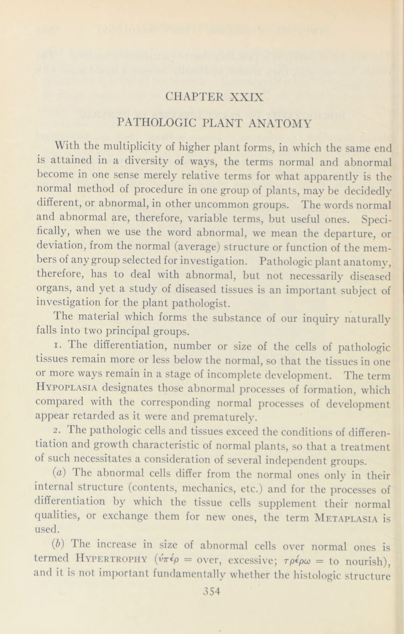 CHAPTER XXIX PATHOLOGIC PLANT ANATOMY W ith the multiplicity of higher plant forms, in which the same end is attained in a diversity of ways, the terms normal and abnormal become in one sense merely relative terms for what apparently is the normal method of procedure in one group of plants, may be decidedly different, or abnormal, in other uncommon groups. The words normal and abnormal are, therefore, variable terms, but useful ones. Speci- fically, when we use the word abnormal, we mean the departure, or deviation, from the normal (average) structure or function of the mem- bers of any group selected for investigation. Pathologic plant anatomy, therefore, has to deal with abnormal, but not necessarily diseased organs, and yet a study of diseased tissues is an important subject of investigation for the plant pathologist. The material which forms the substance of our inquiry naturally falls into two principal groups. 1. The differentiation, number or size of the cells of pathologic tissues remain more or less below the normal, so that the tissues in one or more ways remain in a stage of incomplete development. The term Hypoplasia designates those abnormal processes of formation, which compared with the corresponding normal processes of development appear retarded as it were and prematurely. 2. The pathologic cells and tissues exceed the conditions of differen- tiation and growth characteristic of normal plants, so that a treatment of such necessitates a consideration of several independent groups. (a) The abnormal cells differ from the normal ones only in their internal structure (contents, mechanics, etc.) and for the processes of differentiation by which the tissue cells supplement their normal qualities, or exchange them for new ones, the term Metaplasia is used. (b) I he increase in size of abnormal cells over normal ones is termed Hypertrophy (v'Wp = over, excessive; rpepco = to nourish), and it is not important fundamentally whether the histologic structure