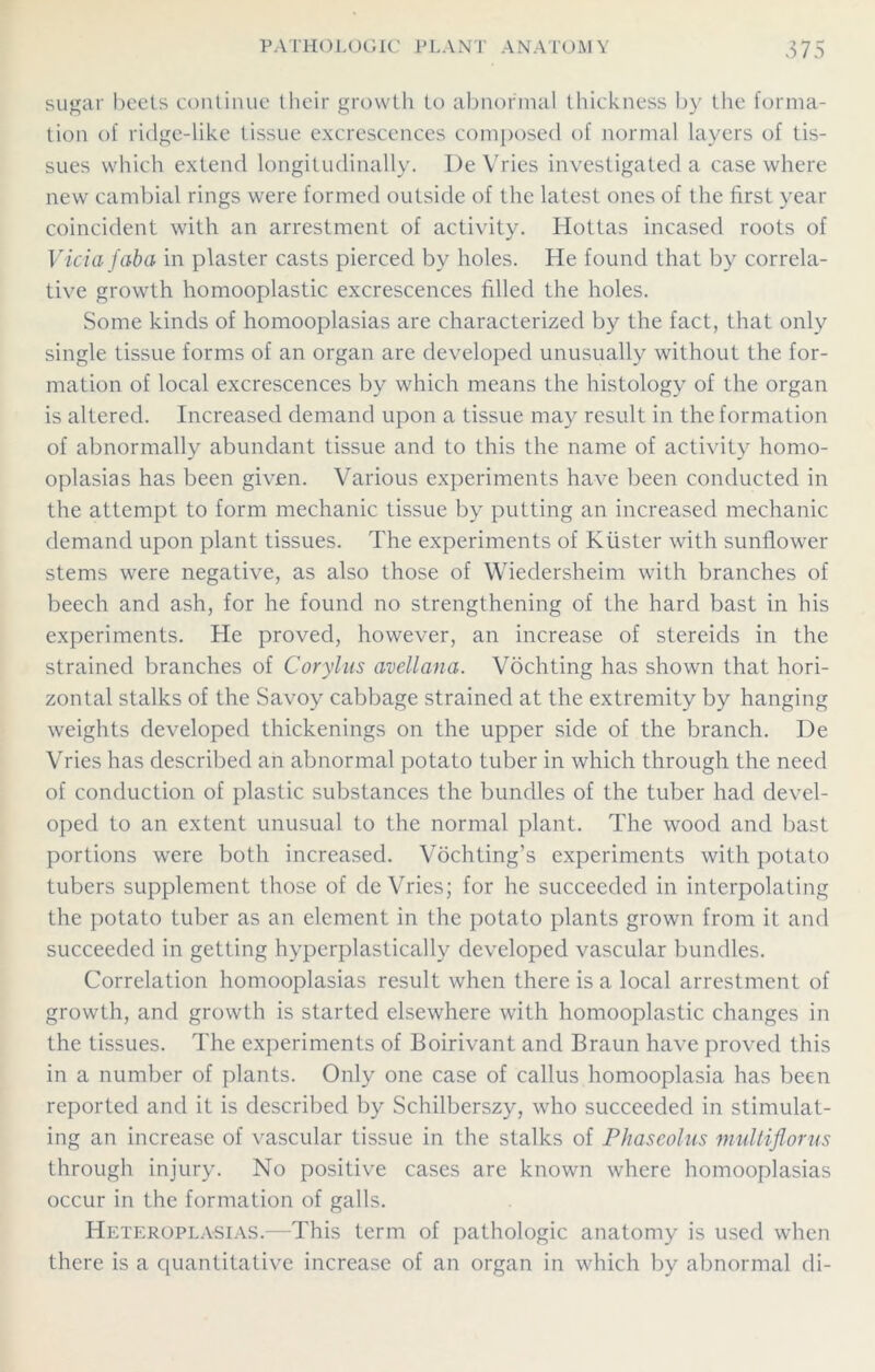 sugar beets continue their growth to abnormal thickness by the forma- tion of ridge-like tissue excrescences composed of normal layers of tis- sues which extend longitudinally. I)e Vries investigated a case where new cambial rings were formed outside of the latest ones of the first year coincident with an arrestment of activity. Ilottas incased roots of Vida faba in plaster casts pierced by holes. He found that by correla- tive growth homooplastic excrescences filled the holes. Some kinds of homooplasias are characterized by the fact, that only single tissue forms of an organ are developed unusually without the for- mation of local excrescences by which means the histology of the organ is altered. Increased demand upon a tissue may result in the formation of abnormally abundant tissue and to this the name of activity homo- oplasias has been given. Various experiments have been conducted in the attempt to form mechanic tissue by putting an increased mechanic demand upon plant tissues. The experiments of Kiister with sunflower stems were negative, as also those of Wiedersheim with branches of beech and ash, for he found no strengthening of the hard bast in his experiments. He proved, however, an increase of stereids in the strained branches of Corylus avellana. Vochting has shown that hori- zontal stalks of the Savoy cabbage strained at the extremity by hanging weights developed thickenings on the upper side of the branch. De Vries has described an abnormal potato tuber in which through the need of conduction of plastic substances the bundles of the tuber had devel- oped to an extent unusual to the normal plant. The wood and bast portions were both increased. Vochting’s experiments with potato tubers supplement those of deVries; for he succeeded in interpolating the potato tuber as an element in the potato plants grown from it and succeeded in getting hyperplastically developed vascular bundles. Correlation homooplasias result when there is a local arrestment of growth, and growth is started elsewhere with homooplastic changes in the tissues. The experiments of Boirivant and Braun have proved this in a number of plants. Only one case of callus homooplasia has been reported and it is described by Schilberszy, who succeeded in stimulat- ing an increase of vascular tissue in the stalks of Phascolus multiflorus through injury. No positive cases are known where homooplasias occur in the formation of galls. Heteroplasias.—This term of pathologic anatomy is used when there is a quantitative increase of an organ in which by abnormal di-