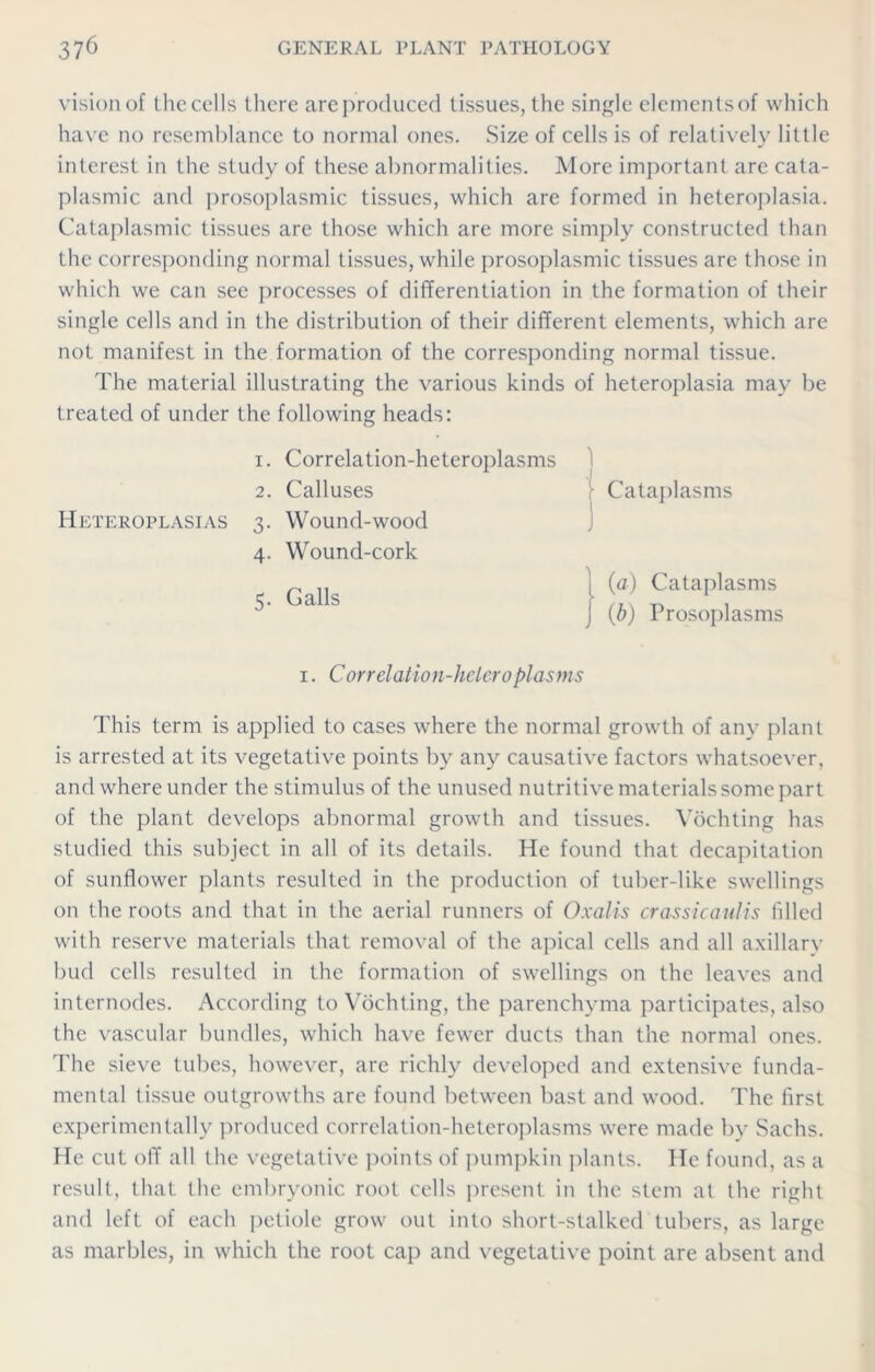 vision of thecells there areproduced tissues, the single elements of which have no resemblance to normal ones. Size of cells is of relatively little interest in the study of these abnormalities. More important are cata- plasmic and prosoplasmic tissues, which are formed in heteroplasia. Cataplasmic tissues are those which are more simply constructed than the corresponding normal tissues, while prosoplasmic tissues arc those in which we can see processes of differentiation in the formation of their single cells and in the distribution of their different elements, which are not manifest in the formation of the corresponding normal tissue. The material illustrating the various kinds of heteroplasia may be treated of under the following heads: i. Correlation-heteroplasms : Cataplasms ] | (a) Cataplasms j (b) Prosoplasms i. Correlation-hcleroplasms This term is applied to cases where the normal growth of any plant is arrested at its vegetative points by any causative factors whatsoever, and where under the stimulus of the unused nutritive materials some part of the plant develops abnormal growth and tissues. Vochting has studied this subject in all of its details. He found that decapitation of sunflower plants resulted in the production of tuber-like swellings on the roots and that in the aerial runners of Oxalis crassicaulis filled with reserve materials that removal of the apical cells and all axillary bud cells resulted in the formation of swellings on the leaves and internodes. According to Vochting, the parenchyma participates, also the vascular bundles, which have fewer ducts than the normal ones. The sieve tubes, however, are richly developed and extensive funda- mental tissue outgrowths are found between bast and wood. The first experimentally produced correlation-heteroplasms were made by Sachs. He cut off all the vegetative points of pumpkin plants. He found, as a result, that the embryonic root cells present in the stem at the right and left of each petiole grow out into short-stalked tubers, as large as marbles, in which the root cap and vegetative point are absent and 2. Calluses Heteroplasias 3. Wound-wood 4. Wound-cork 5. Galls