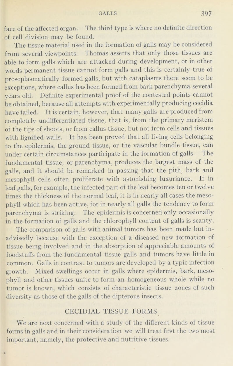face of the affected organ. The third type is where no definite direction of cell division may be found. The tissue material used in the formation of galls may be considered from several viewpoints. Thomas asserts that only those tissues are able to form galls which are attacked during development, or in other words permanent tissue cannot form galls and this is certainly true of prosoplasmatically formed galls, but with cataplasms there seem to be exceptions, where callus has been formed from bark parenchyma several years old. Definite experimental proof of the contested points cannot be obtained, because all attempts with experimentally producing cecidia have failed. It is certain, however, that many galls are produced from completely undifferentiated tissue, that is, from the primary meristem of the tips of shoots, or from callus tissue, but not from cells and tissues with lignified walls. It has been proved that all living cells belonging to the epidermis, the ground tissue, or the vascular bundle tissue, can under certain circumstances participate in the formation of galls. The fundamental tissue, or parenchyma, produces the largest mass of the galls, and it should be remarked in passing that the pith, bark and mesophyll cells often proliferate with astonishing luxuriance. If in leaf galls, for example, the infected part of the leaf becomes ten or twelve times the thickness of the normal leaf, it is in nearly all cases the meso- phyll which has been active, for in nearly all galls the tendency to form parenchyma is striking. The epidermis is concerned only occasionally in the formation of galls and the chlorophyll content of galls is scanty. The comparison of galls with animal tumors has been made but in- advisedly because with the exception of a diseased new formation of tissue being involved and in the absorption of appreciable amounts of foodstuffs from the fundamental tissue galls and tumors have little in common. Galls in contrast to tumors are developed by a typic infection growth. Mixed swellings occur in galls where epidermis, bark, meso- phyll and other tissues unite to form an homogeneous whole while no tumor is known, which consists of characteristic tissue zones of such diversity as those of the galls of the dipterous insects. CECIDIAL TISSUE FORMS We are next concerned with a study of the different kinds of tissue forms in galls and in their consideration we will treat first the two most important, namely, the protective and nutritive tissues.
