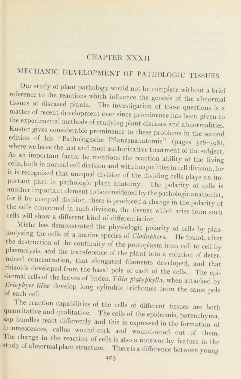 CHAPTER XXXII MECHANIC DEVELOPMENT OF PATHOLOGIC TISSUES Our study of plant pathology would not be complete without a brief re erence to the reactions which influence the genesis of the abnormal tissues of diseased plants. The investigation of these questions is a matter of recent development ever since prominence has been given to t e experimental methods of studying plant diseases and abnormalities. Kuster gives considerable prominence to these problems in the second edition of his “ Pathologische Pflanzenanatomie” (pages 328-308) w ere we have the last and most authoritative treatment of the subject As an important factor he mentions the reaction ability of the living cells, both in normal cell division and with inequalities in cell division for it is recognized that unequal division of the dividing cells plays an'im- portant part in pathologic plant anatomy. The polarity of cells is another important element to be considered by the pathologic anatomist, or if by unequal division, there is produced a change in the polarity of the cells concerned in such division, the tissues which arise from such cells will show a different kind of differentiation. Miehe has demonstrated the physiologic polarity of cells by plas- molyzing the cells of a marine species of Cladophora. He found, after the destruction of the continuity of the protoplasm from cell to cell by plasmolysis, and the transference of the plant into a solution of deter- mined concentration, that elongated filaments developed, and that rhizoids developed from the basal pole of each of the cells. The epi- ermal cells of the leaves of linden, Tilia platyphylla, when attacked by Eriophyes tilia develop long cylindric trichomes from the same pole of each cell. 1 The reaction capabilities of the cells of different tissues are both quantitative and qualitative. The cells of the epidermis, parenchyma, sap bundles react differently and this is expressed in the formation of intumescences, callus wound-cork and wound-wood out of them. e change in the reaction of cells is also a noteworthy feature in the study of abnormal plant structure. There is a difference between young