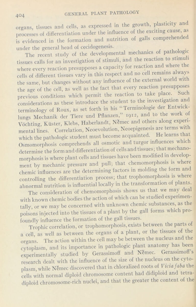organs, tissues and cells, as expressed in the growth, plasticity and processes of differentiation under the influence of the exciting cause, as is evidenced in the formation and nutrition of galls comprehende under the general head of cecidogenesis. . . The recent study of the developmental mechanics of pathologic tissues calls for an investigation of stimuli, and the reaction to stimu i where every reaction presupposes a capacity for reaction and where the cells of different tissues vary in this respect and no cell remains always the same, but changes without any influence of the external world with the age of the cell, as well as the fact that every reaction presupposes previous conditions which permit the reaction to take place. Such considerations as these introduce the student to the investigation and terminology of Roux, as set forth in his “Terminology der Lntwick- lungs Mechanik der Tiere und Pflanzen,” 1912, and to the work oi Vochting, Kiister, Klebs, Haberlandt, N£mec and others along experi- mental lines. Correlation, Neoevolution, Neoepigenesis are terms with which the pathologic student must become acquainted. He learns that Osmomorphosis comprehends all osmotic and turgor influences which determine the form and differentiation of cells and tissues; that mechano- morphosis is where plant cells and tissues have been modified in develop- ment by mechanic pressure and pull; that chemomorphosis is where chemic influences are the determining factors in molding the form and controlling the differentiation process; that trophomorphosis is where abnormal nutrition is influential locally in the transformation of plants The consideration of chemomorphosis shows us that we may dea with known chemic bodies the action of which can be studied experimen- tally, or we may be concerned with unknown chemic substances, as the poisons injected into the tissues of a plant by the gall forms which pro- foundly influence the formation of the gall tissues. Trophic correlation, or trophomorphosis, exists between the parts o a cell as well as between the organs of a plant, or the tissues of the organs. The action within the cell may be between the nucleus and the cytoplasm, and its importance in pathologic plant anatomy has been experimentally studied by Gerassimoff and N&mec. Gerassimoff s research dealt with the influence of the size of the nucleus on the cyto- plasm, while Nthuec discovered that in chloralized roots of Viciafaba the cells with normal diploid chromosome content had didiploid and tetra- diploid chromosome-rich nuclei, and that the greater the content of the