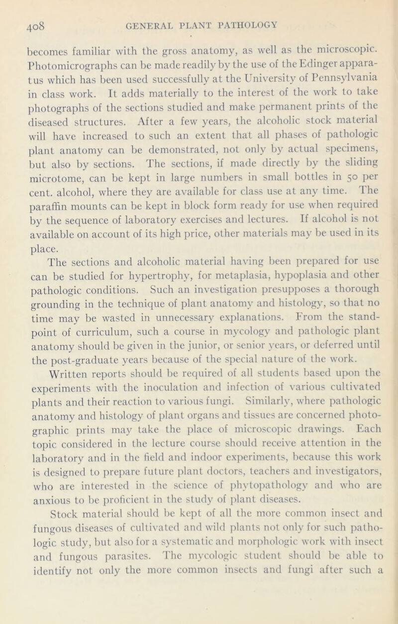 becomes familiar with the gross anatomy, as well as the microscopic. Photomicrographs can be made readily by the use of the Ldinger appara- tus which has been used successfully at the University of Pennsylvania in class work. It adds materially to the interest of the work to take photographs of the sections studied and make permanent prints of the diseased structures. After a few years, the alcoholic stock material will have increased to such an extent that all phases of pathologic plant anatomy can be demonstrated, not only by actual specimens, but also by sections. The sections, if made directly by the sliding microtome, can be kept in large numbers in small bottles in 50 per cent, alcohol, where they are available for class use at any time. I he paraffin mounts can be kept in block form ready for use when required by the sequence of laboratory exercises and lectures. If alcohol is not available on account of its high price, other materials may be used in its place. The sections and alcoholic material having been prepared for use can be studied for hypertrophy, for metaplasia, hypoplasia and other pathologic conditions. Such an investigation presupposes a thorough grounding in the technique of plant anatomy and histology, so that no time may be wasted in unnecessary explanations. From the stand- point of curriculum, such a course in mycology and pathologic plant anatomy should be given in the junior, or senior years, or deferred until the post-graduate years because of the special nature of the work. Written reports should be required of all students based upon the experiments with the inoculation and infection of various cultivated plants and their reaction to various fungi. Similarly, where pathologic anatomy and histology of plant organs and tissues are concerned photo- graphic prints may take the place of microscopic drawings. Each topic considered in the lecture course should receive attention in the laboratory and in the field and indoor experiments, because this work is designed to prepare future plant doctors, teachers and investigators, who are interested in the science of phytopathology and who are anxious to be proficient in the study of plant diseases. Stock material should be kept of all the more common insect and fungous diseases of cultivated and wild plants not only for such patho- logic study, but also for a systematic and morphologic work with insect and fungous parasites. The mycologic student should be able to identify not only the more common insects and fungi after such a