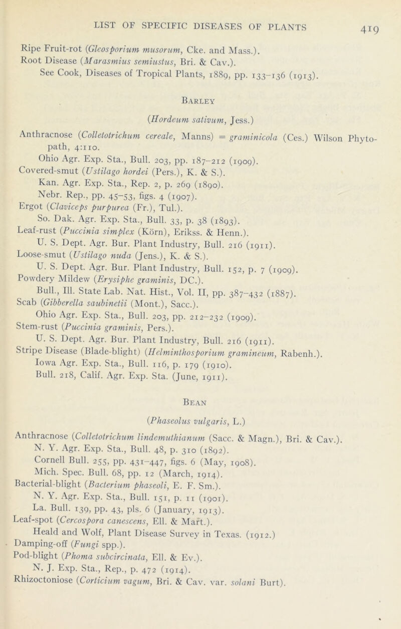 Ripe Fruit-rot (Gleosporium musorum, Cke. and Mass.). Root Disease (Marasmius semiustus, Bri. & Cav.). See Cook, Diseases of Tropical Plants, 1889, pp. 133-136 (1913). Barley (Hordeum sativum, Jess.) Anthracnose (Colletotrichum cereale, Manns) = graminicola (Ces.) Wilson Phyto- path, 4:110. Ohio Agr. Exp. Sta., Bull. 203, pp. 187-212 (1909). Covered-smut (Ustilago hordei (Pers.), K. & S.). Kan. Agr. Exp. Sta., Rep. 2, p. 269 (1890). Nebr. Rep., pp. 45-53, figs. 4 (1907). Ergot (Claviceps purpurea (Fr.), Tub). So. Dak. Agr. Exp. Sta., Bull. 33, p. 38 (1893). Leaf-rust {Puccinia simplex (Korn), Erikss. & Ilenn.). U. S. Dept. Agr. Bur. Plant Industry, Bull. 216 (1911). Loose-smut (Ustilago nuda (Jens.), K. & S.). U. S. Dept. Agr. Bur. Plant Industry, Bull. 152, p. 7 (1909). Powdery Mildew (Erysiphe graminis, DC.). Bull., 111. State Lab. Nat. Hist., Vol. II, pp. 387—432 (1887). Scab (Gibbcrella saubinclii (Mont.), Sacc.). Ohio Agr. Exp. Sta., Bull. 203, pp. 212-232 (1909). Stem-rust (Puccinia graminis, Pers.). U. S. Dept. Agr. Bur. Plant Industry, Bull. 216 (1911). Stripe Disease (Blade-blight) (Helminthosporium gramineum, Rabenh.). Iowa Agr. Exp. Sta., Bull. 116, p. 179 (1910). Bull. 218, Calif. Agr. Exp. Sta. (June, 1911). Bean (Phaseolus vulgaris, L.) Anthracnose (Colletotrichum lindemuthianum (Sacc. & Magn.), Bri. & Cav.). N. Y. Agr. Exp. Sta., Bull. 48, p. 310 (1892). Cornell Bull. 255, pp. 431-447, figs. 6 (May, 1908). Mich. Spec. Bull. 68, pp. 12 (March, 1914). Bacterial-blight (Bacterium phaseoli, E. F. Sm.). N. Y. Agr. Exp. Sta., Bull. 151, p. n (1901). La. Bull. 139, pp. 43, pis. 6 (January, 1913). Leaf-spot (Cercospora canescens, Ell. & Mart.). Heald and Wolf, Plant Disease Survey in Texas. (1912.) Damping-ofT (Fungi spp.). Pod-blight (Phoma subcircinala, Ell. & Ev.). N. J. Exp. Sta., Rep., p. 472 (1914). Rhizoctoniose (Corticium vagum, Bri. & Cav. var. solani Burt).