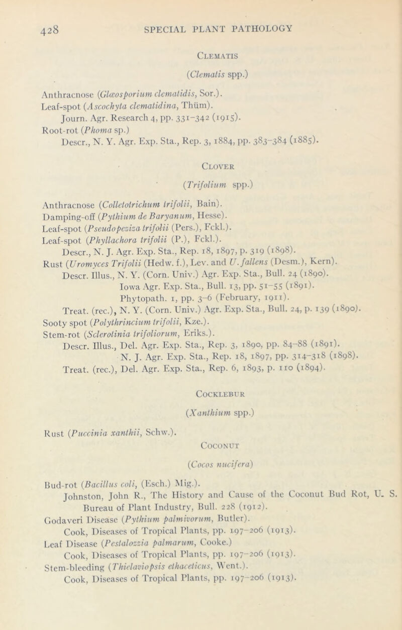 Clematis (Clematis spp.) Anthracnose (GUcosponam denial id is, Sor.). Leaf-spot (Ascochyta clematidina, Thtim). Journ. Agr. Research 4, pp. 331-342 (i^S)- Root-rot (Phoma sp.) Descr., N. Y. Agr. Exp. Sta., Rep. 3, 1884, pp. 383-384 (1885). Clover (Trifolium spp.) Anthracnose (Collelolrichum Irifolii, Bain). Damping-off (Pythium de Baryanum, Hesse). Leaf-spot (Pseudopeziza trifolii (Pers.), Fckl.). Leaf-spot (Phyllachora Irifolii (P.), Fckl.). Descr., N. J. Agr. Exp. Sta., Rep. 18, 1897, p. 319 (1898). Rust (Uromyces Trifolii (Hedw. f.), Lev. and U. fallens (Desm.), Kern). Descr. Illus., N. Y. (Corn. Univ.) Agr. Exp. Sta., Bull. 24 (1890). Iowa Agr. Exp. Sta., Bull. 13, pp. 5^-55 (1891). Phytopath. 1, pp. 3-6 (February, 1911). Treat, (rec.), N. Y. (Corn. Univ.) Agr. Exp. Sta., Bull. 24, p. 139 (1890). Sooty spot (Polythrincium trifolii, Kze.). Stem-rot (Sclcrotinia trifoliorum, Eriks.). Descr. Illus., Del. Agr. Exp. Sta., Rep. 3, 1890, pp. 84-88 (1891). N. J. Agr. Exp. Sta., Rep. 18, 1897, pp. 3H-318 (1898). Treat, (rec.), Del. Agr. Exp. Sta., Rep. 6, 1893, p. no (1894). COCKI.EBUR (Xanthium spp.) Rust (Puccinia xanthii, Sclnv.). Coconut (Cocos nucifera) Bud-rot (Bacillus coli, (Esch.) Mig.). Johnston, John R., The History and Cause of the Coconut Bud Rot, U. S. Bureau of Plant Industry, Bull. 228 (1912). Godaveri Disease (Pythium palmivormn, Butler). Cook, Diseases of Tropical Plants, pp. 197-206 (1913)- Leaf Disease (Pcstalozzia palmarum, Cooke.) Cook, Diseases of Tropical Plants, pp. 197-206 (1913). Stem-bleeding (Thielaviopsis ethaceticus, Went.). Cook, Diseases of Tropical Plants, pp. 197-206 (1913)-