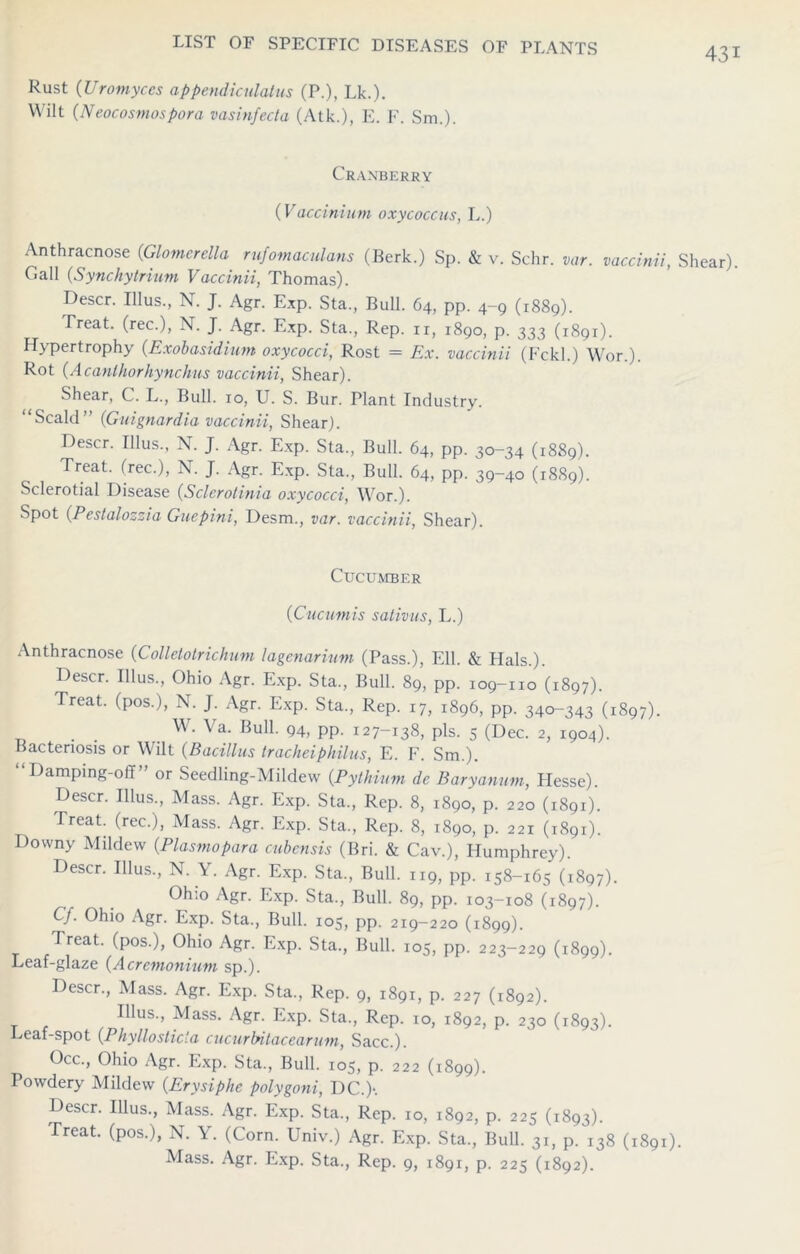 Rust (Uromyces appendiculatus (P.), Lk.). Wilt (Neocosmospora vasinfecta (Atk.), E. F. Sm.). Cranberry (Vactinium oxycoccus, L.) Anthracnose (Glomcrella rufomaculans (Berk.) Sp. & v. Schr. var. vaccinii, Gall (Synchytrium Vaccinii, Thomas). Descr. Illus., N. J. Agr. Exp. Sta, Bull. 64, pp. 4-9 (1889). Treat, (rec.), N. J. Agr. Exp. Sta., Rep. ir, 1890, p. 333 (1891). Hypertrophy (Exobasidium oxycocci, Rost = Ex. vaccinii (Fckl.) Wor.). Rot (Acanihorhynchus vaccinii, Shear). Shear, C. L., Bull. 10, U. S. Bur. Plant Industry. “Scald” (Guignardia vaccinii, Shear). Descr. Illus., N. J. Agr. Exp. Sta., Bull. 64, pp. 30-34 (1889). Treat, (rec.), N. J. Agr. Exp. Sta., Bull. 64, pp. 39-40 (1889). Sclerotial Disease (Sclerotinia oxycocci, Wor.). Spot (Pestalozzia Guepini, Desm., var. vaccinii, Shear). Cucumber (Cucumis sativus, L.) Anthracnose (Collelolrichum lagenarium (Pass.), Ell. & Hals.). Descr. Illus., Ohio Agr. Exp. Sta., Bull. 89, pp. 109-110 (1897). Treat, (pos.), N. J. Agr. Exp. Sta., Rep. 17, 1896, pp. 340-343 (1897). . W. \ a. Bull. 94, pp. 127-138, pis. 5 (Dec. 2, 1904). Bacteriosis or Wilt (Bacillus tracheiphilus, E. F. Sm.). “Damping-off” or Seedling-Mildew (Pythium de Baryanum, Flesse). Descr. Illus., Mass. Agr. Exp. Sta., Rep. 8, 1890, p. 220 (1891). Treat, (rec.), Mass. Agr. Exp. Sta., Rep. 8, 1890, p. 221 (1891). Downy Mildew (Plasmopara cubensis (Bri. & Cav.), Humphrey). Descr. Illus., N. Y. Agr. Exp. Sta., Bull. 119, pp. 158-165 (1897). Ohio Agr. Exp. Sta., Bull. 89, pp. 103-108 (1897). Cf. Ohio Agr. Exp. Sta., Bull. 105, pp. 219-220 (1899). Treat, (pos.), Ohio Agr. Exp. Sta., Bull. 105, pp. 223-229 (1899). Leaf-glaze (Acrcmonium sp.). Descr., Mass. Agr. Exp. Sta., Rep. 9, 1891, p. 227 (1892). Illus., Mass. Agr. Exp. Sta., Rep. 10, 1892, p. 230 (1893). Leaf-spot (Phyllosticta cucurbitacearum, Sacc.). Occ., Ohio Agr. Exp. Sta., Bull. 105, p. 222 (1899). Powdery Mildew (Erysiphe polygoni, DC.)-. Descr. Illus., Mass. Agr. Exp. Sta., Rep. 10, 1892, p. 225 (1893). Treat, (pos.), N. Y. (Corn. Univ.) Agr. Exp. Sta., Bull. 31, p. 138 (1891) Mass. Agr. Exp. Sta., Rep. 9, 1891, p. 225 (1892). 431 Shear).