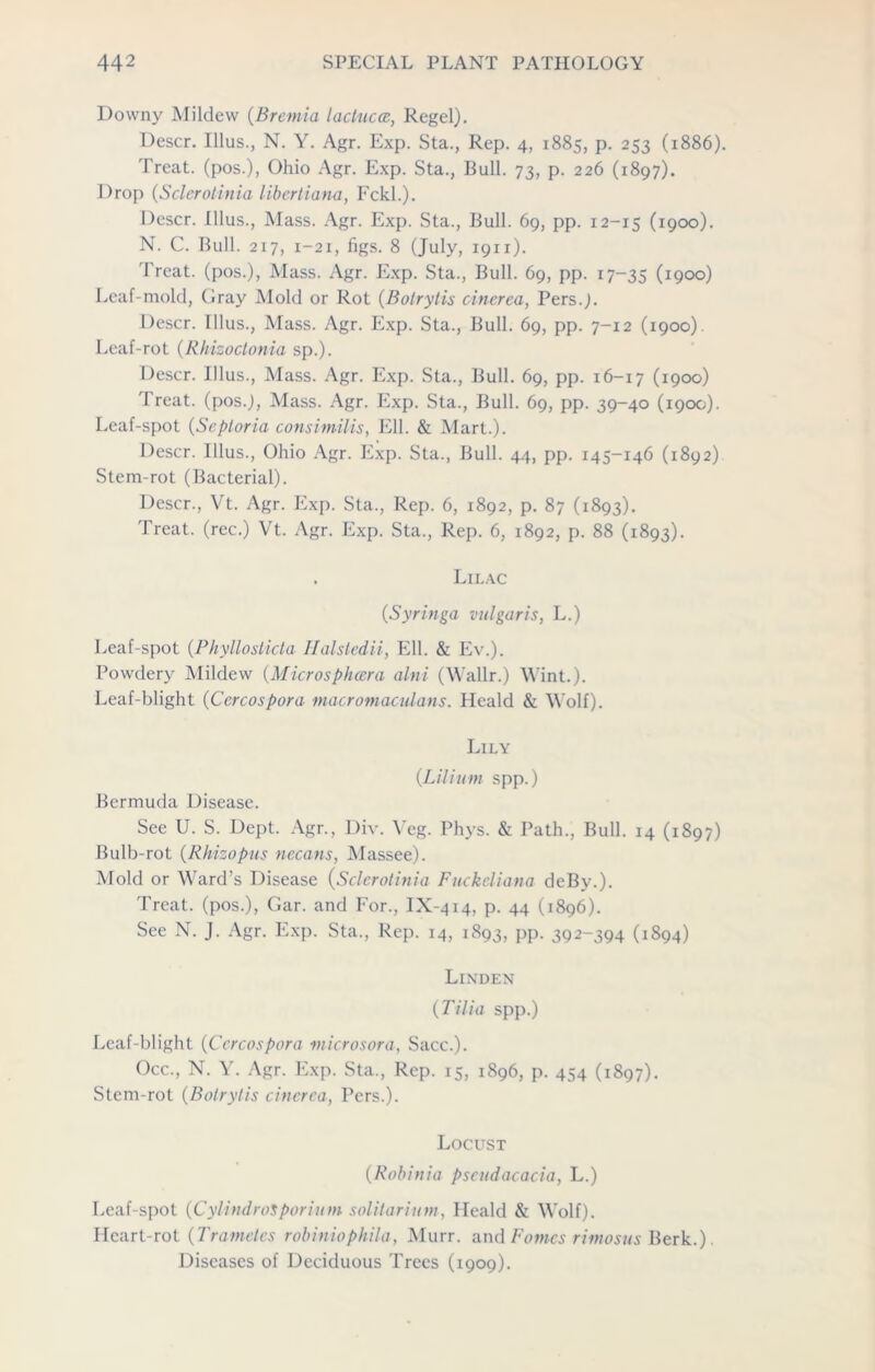 Downy Mildew (Bremia lactucce, Regel). I)escr. Illus., N. Y. Agr. Exp. Sta., Rep. 4, 1885, p. 253 (1886). Treat, (pos.), Ohio Agr. Exp. Sta., Bull. 73, p. 226 (1897). Drop (Sclerotinia libertiana, Fckl.). Descr. Illus., Mass. Agr. Exp. Sta., Bull. 69, pp. 12-15 (1900). N. C. Bull. 217, 1-21, figs. 8 (July, 1911). Treat, (pos.), Mass. Agr. Exp. Sta., Bull. 69, pp. 17-35 (I9°°) Leaf-mold, Gray Mold or Rot (Botrylis cinerea, Pers.J. Descr. Illus., Mass. Agr. Exp. Sta., Bull. 69, pp. 7-12 (1900). Leaf-rot (Rhizoctonia sp.). Descr. Illus., Mass. Agr. Exp. Sta., Bull. 69, pp. 16-17 (1900) Treat. (pos.J, Mass. Agr. Exp. Sta., Bull. 69, pp. 39-40 (190c;). Leaf-spot (Septoria consimilis, Ell. & Mart.). Descr. Illus., Ohio Agr. Exp. Sta., Bull. 44, pp. 145-146 (1892) Stem-rot (Bacterial). Descr., Vt. Agr. Exp. Sta., Rep. 6, 1892, p. 87 (1893). Treat, (rec.) Vt. Agr. Exp. Sta., Rep. 6, 1892, p. 88 (1893). . Lilac (Syringa vulgaris, L.) Leaf-spot (Phylloslida Halstedii, Ell. & Ev.). Powdery Mildew (Microsphccra alni (Wallr.) Wint.). Leaf-blight (Cercospora macromaculans. Heald & Wolf). Lily {Litium spp.) Bermuda Disease. See U. S. Dept. Agr., Div. Vcg. Phys. & Path., Bull. 14 (1897) Bulb-rot (Rhizopus necans, Massee). Mold or Ward’s Disease (Sclerotinia Fuckeliana deBv.). Treat, (pos.), Gar. and For., IX-414, p. 44 (1896). See N. J. Agr. Exp. Sta., Rep. 14, 1893, pp. 392-394 (1894) Linden (Tilia spp.) Leaf-blight (Cercospora microsora, Sacc.). Occ., N. Y. Agr. Exp. Sta., Rep. 15, 1896, p. 454 (1897). Stem-rot (Bolrytis cinerea, Pers.). Locust (Robinia pseudacacia, L.) Leaf-spot (CylindroSporium solitarium, Heald & Wolf). Heart-rot (Trametes robiniophila, Murr. and Fomes rimosus Berk.). Diseases of Deciduous Trees (1909).