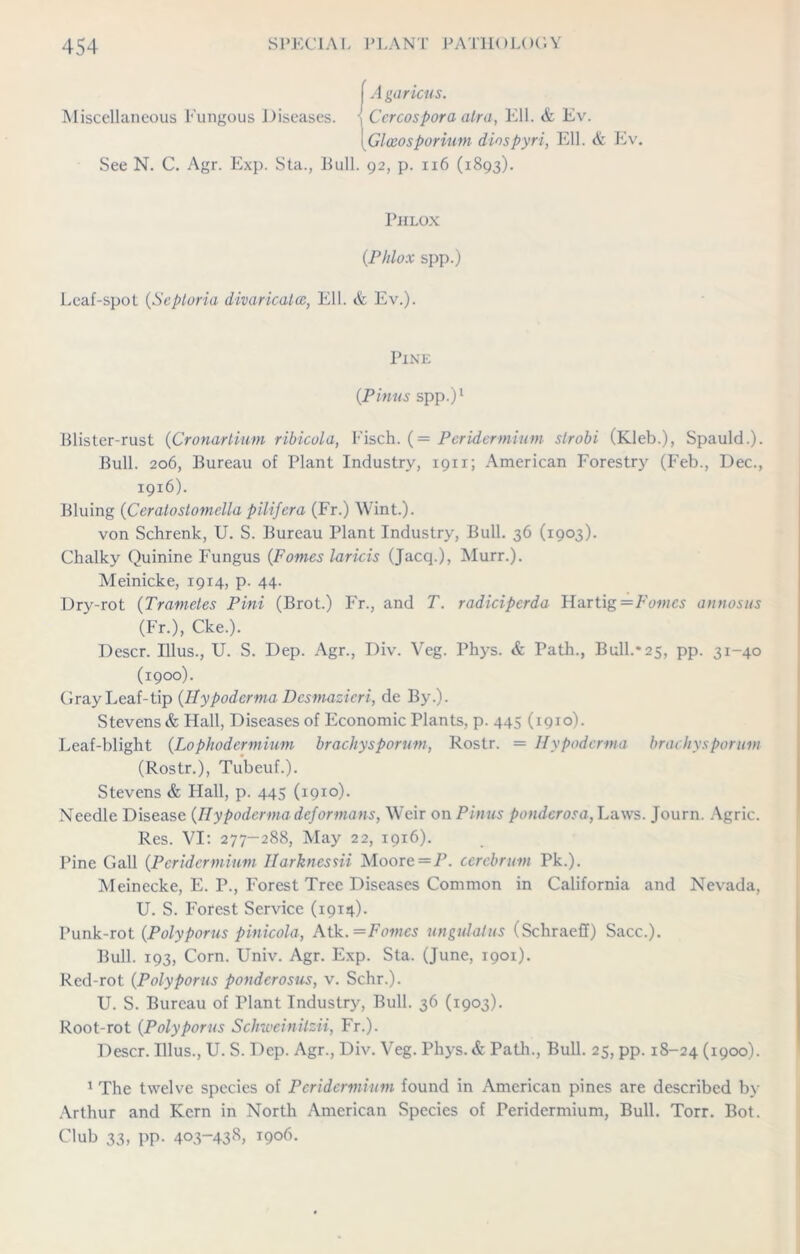 ) A garicus. Miscellaneous Fungous Diseases. , Ccrcospora atra, Ell. & Ev. \ GUeosporium diospyri, Ell. & Ev. See N. C. Agr. Exp. Sta., Bull. 92, p. 116 (1893). Phlox (Phlox spp.) Leaf-spot (Septoria divaricates, Ell. & Ev.). Pine (Pinus spp.)1 Blister-rust (Cronarlium ribicola, Fisch. (= Peridermium strobi (Kleb.), Spauld.). Bull. 206, Bureau of Plant Industry, 1911; American Forestry (Feb., Dec., 1916). Bluing (Ceratostomella pilifera (Fr.) Wint.). von Schrenk, U. S. Bureau Plant Industry, Bull. 36 (1903). Chalky Quinine Fungus (Pomes laricis (Jacq.), Murr.). Meinicke, 19x4, p. 44. Dry-rot (Trametes Pint (Brot.) Fr., and T. radicipcrda Hartig =F<hhcs annosus (Fr.), Cke.). Descr. Illus., U. S. Dep. Agr., Div. Veg. Phys. & Path., Bull.* 25, pp. 31-40 (1900). Gray Leaf-tip (Hypodcrma Desmazieri, de By.). Stevens & Hall, Diseases of Economic Plants, p. 445 (1910). Leaf-blight (Lophodermium brachysporum, Rostr. = Hypodcrma brachysporum (Rostr.), Tubeuf.). Stevens & Hall, p. 445 (1910). Needle Disease (Hypoderma deformans, Weir on Pinus pondcrosa, Laws. Journ. Agric. Res. VI: 277-288, May 22, 1916). Pine Gall (Peridermium Ilarknessii Moore —P. cerebrum Pk.). Meinecke, E. P., Forest Tree Diseases Common in California and Nevada, U. S. Forest Service (1914). Punk-rot (Polyporus pinicola, Atk. = Pomes ungulatus (SchraefI) Sacc.). Bull. 193, Corn. Univ. Agr. Exp. Sta. (June, 1901). Red-rot (Polyporus ponderosus, v. Schr.). U. S. Bureau of Plant Industry, Bull. 36 (1903). Root-rot (Polyporus Schweinitzii, Fr.). Descr. Illus., U. S. Dep. Agr., Div. Veg. Phys.& Path., Bull. 25, pp. 18-24 (1900). 1 The twelve species of Peridermium found in American pines are described by Arthur and Kern in North American Species of Peridermium, Bull. Torr. Bot. Club 33, pp. 403-438, 1906.