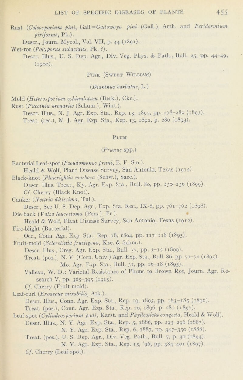 Rust ([Coleosporiutn pini, Gall =Gallowaya pini (Gall.), Arth. and Peridcnnium piriforme, Pk.). Descr., Journ. Mycol., Vol. VII, p. 44 (1891). Wet-rot (Poly poms subacidus, Pk. ?). Descr. Ulus., U. S. Dep. Agr., Div. Veg. Phys. & Path., Bull. 25, pp. 44~49, (1900). Pink (Sweet William) (Dianthus barbalns, L.) Mold (Heterosporium echinulalum (Berk.), Cke.). Rust (Puccinia aretiarice (Schum.), Wint.). Descr. Ulus., N. J. Agr. Exp. Sta., Rep. 13, 1892, pp. 278-280 (1893). Treat, (rec.), N. J. Agr. Exp. Sta., Rep. 13, 1892, p. 280 (1893). Plum (Primus spp.) Bacterial Leaf-spot (Pseudomonas pruni, E. F. Sm.). Heald & Wolf, Plant Disease Survey, San Antonio, Texas (1912). Black-knot (Plowrightia morbosa (Schw.), Sacc.). Descr. Ulus. Treat., Ky. Agr. Exp. Sta., Bull. 80, pp. 250-256 (1899). Cf. Cherry (Black Knot). Canker (Nectria ditissima, Tul.). Descr., See U. S. Dep. Agr., Exp. Sta. Rec., IX-8, pp. 761-762 (1898). Die-back (Valsa leucostoma (Pers.), Fr.). ♦ Heald & Wolf, Plant Disease Survey, San Antonio, Texas (1912). Fire-blight (Bacterial). Occ., Conn. Agr. Exp. Sta., Rep. 18, 1894, pp. 117-118 (1895). Fruit-mold (Sclerotinia fructigena, Kze. & Schm.). Descr. Illus., Oreg. Agr. Exp. Sta., Bull. 57, pp. 3-12 (1899). Treat, (pos.), N. Y. (Corn. Univ.) Agr. Exp. Sta., Bull. 86, pp. 71-72 (1895). Mo. Agr. Exp. Sta., Bull. 31, pp. 16-18 (1895). Valleau, W. D.: Varietal Resistance of Plums to Brown Rot, Journ. Agr. Re- search V, pp. 365-395 (i9r5)- Cf. Cherry (Fruit-mold). Leaf-curl (Exoascus mirabilis, Atk.). Descr. Illus., Conn. Agr. Exp. Sta., Rep. 19, 1895, pp. 183-185 (1896). Treat, (pos.), Conn. Agr. Exp. Sta., Rep. 20, 1896, p. 281 (1897). Leaf-spot (Cylindrosporinm padi, Karst, and Phyllosticta congcsta, Heald & Wolf). Descr. Illus., N. Y. Agr. Exp. Sta., Rep. 5, 1886, pp. 293-296 (1887). N. Y. Agr. Exp. Sta., Rep. 6, 1887, pp. 347-350 (1888). Treat, (pos.), U. S. Dep. Agr., Div. Veg. Path., Bull. 7, p. 30 (1894). N. Y. Agr. Exp. Sta., Rep. 15, ’96, pp. 384-401 (1897). Cf. Cherry (Leaf-spot).