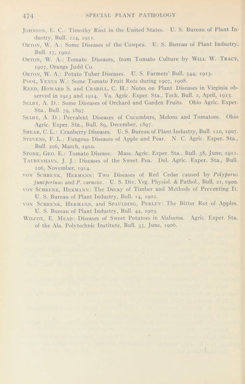 Johnson, E. C.: Timothy Rust in the United States. U. S. Bureau of Plant In- dustry, Bull. 224, 1911. Orton, \Y. A.: Some Diseases of the Cowpea. U. S. Bureau of Plant Industry, Bull. 17, 1902. Orton, W. A.: Tomato Diseases, from Tomato Culture by Will W. Tracy, 1907, Orange Judd Co. Orton, W. A.: Potato Tuber Diseases. U. S. Farmers’ Bull. 544, 1913. Pool, Venus W.: Some Tomato Fruit Rots during 1907, 1908. Reed, Howard S. and Crabill, C. H.: Notes on Plant Diseases in Virginia ob- served in 1913 and 1914. Va. Agric. Exper. Sta., Tech. Bull. 2, April, 1915. Selby, A. I).: Some Diseases of Orchard and Garden Fruits. Ohio Agric. Exper. Sta., Bull. 79, 1897. Selby, A. 1).: Prevalent Diseases of Cucumbers, Melons and Tomatoes. Ohio Agric. Exper. Sta., Bull. 89, December, 1897. Shear, C.L.: Cranberry Diseases. U. S. Bureau of Plant Industry, Bull. 110, 1907. Stevens, F. L.: Fungous Diseases of Apple and Pear. N. C. Agric. Exper. Sta., Bull. 206, March, 1910. Stone, Geo. E.: Tomato Disease. Mass. Agric. Exper. Sta., Bull. 38, June, 1911. Taubenhaus, J. J.: Diseases of the Sweet Pea. Del. Agric. Exper. Sta., Bull. 106, November, 1914. von Schrenk, Hermann: Two Diseases of Red Cedar caused by Pdlyporus junipcrinus and P. carneus. U. S. Div. Veg. Physiol. & Pathol., Bull. 21, 1900. von Schrenk, Hermann: The Decay of Timber and Methods of Preventing It. U. S. Bureau of Plant Industry, Bull. 14, 1902. von Schrenk, Hermann, and Spaulding, Perley: The Bitter Rot of Apples. U. S. Bureau of Plant Industry, Bull. 44, 1903. Wilcox, E. Mead: Diseases of Sweet Potatoes in Alabama. Agric. Exper. Sta. of the Ala. Polytechnic Institute, Bull. 35, June, 190O.