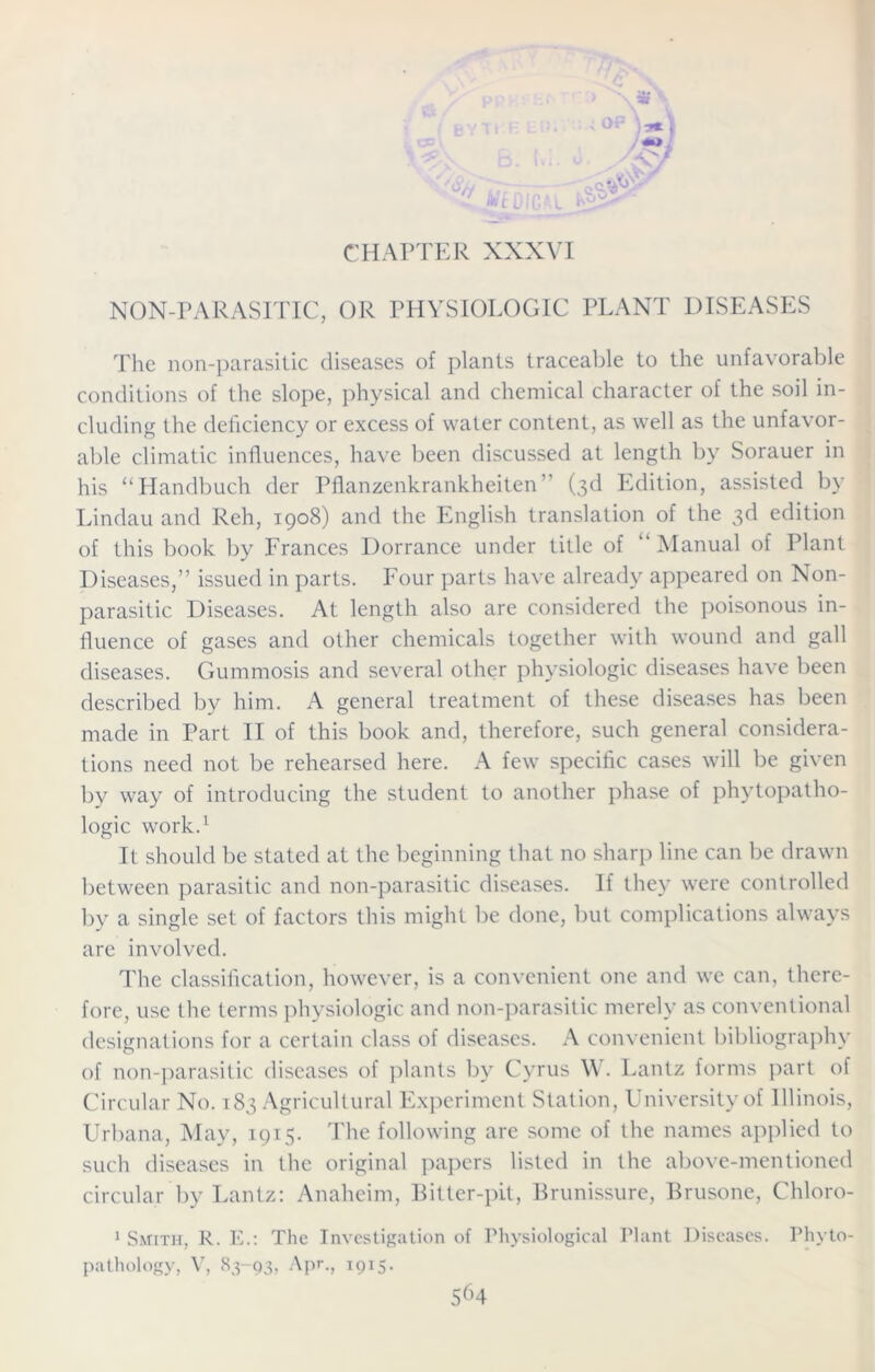 CHAPTER XXXVI NON-PARASITIC, OR PHYSIOLOGIC PLANT DISEASES The rum-parasitic diseases of plants traceable to the unfavorable conditions of the slope, physical and chemical character of the soil in- cluding the deficiency or excess of water content, as well as the unfavor- able climatic influences, have been discussed at length by Sorauer in his “Handbuch der Pflanzenkrankheiten” (3d Edition, assisted by Lindau and Reh, 1908) and the English translation of the 3d edition of this book by Frances Dorrance under title of “Manual of Plant Diseases,” issued in parts. Four parts have already appeared on Non- parasitic Diseases. At length also are considered the poisonous in- fluence of gases and other chemicals together with wound and gall diseases. Gummosis and several other physiologic diseases have been described by him. A general treatment of these diseases has been made in Part II of this book and, therefore, such general considera- tions need not be rehearsed here. A few specific cases will be given by way of introducing the student to another phase of phytopatho- logic work.1 It should be stated at the beginning that no sharp line can be drawn between parasitic and non-parasitic diseases. If they were controlled by a single set of factors this might be done, but complications always are involved. The classification, however, is a convenient one and we can, there- fore, use the terms physiologic and non-parasitic merely as conventional designations for a certain class of diseases. A convenient bibliography of non-parasitic diseases of plants by Cyrus W. Lantz forms part of Circular No. 183 Agricultural Experiment Station, University of Illinois, Urbana, May, 1915. The following are some of the names applied to such diseases in the original papers listed in the above-mentioned circular by Lantz: Anaheim, Bitter-pit, Brunissure, Brusone, Chloro- 1 Smith, R. E.: The Investigation of Physiological Plant Diseases. Phyto-