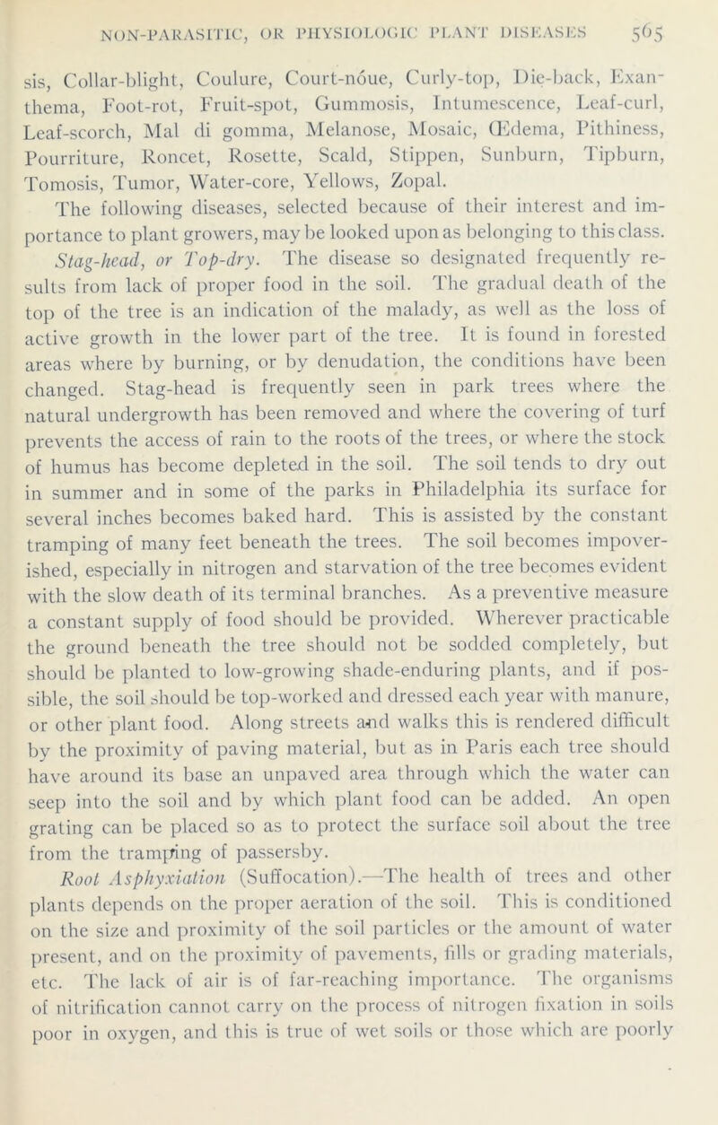 sis, Collar-blight, Coulure, Court-noue, Curly-top, Die-back, Exan- thema, Foot-rot, Fruit-spot, Gummosis, Intumescence, Leaf-curl, Leaf-scorch, Mai di gomma, Melanose, Mosaic, (Edema, Pithiness, Pourriture, Roncet, Rosette, Scald, Stippen, Sunburn, Tipburn, Tomosis, Tumor, Water-core, Yellows, Zopal. The following diseases, selected because of their interest and im- portance to plant growers, maybe looked upon as belonging to this class. Stag-head, or Top-dry. The disease so designated frequently re- sults from lack of proper food in the soil. The gradual death of the top of the tree is an indication of the malady, as well as the loss of active growth in the lower part of the tree. It is found in forested areas where by burning, or by denudation, the conditions have been changed. Stag-head is frequently seen in park trees where the natural undergrowth has been removed and where the covering of turf prevents the access of rain to the roots of the trees, or where the stock of humus has become depleted in the soil. The soil tends to dry out in summer and in some of the parks in Philadelphia its surface for several inches becomes baked hard. This is assisted by the constant tramping of many feet beneath the trees. The soil becomes impover- ished, especially in nitrogen and starvation of the tree becomes evident with the slow death of its terminal branches. As a preventive measure a constant supply of food should be provided. Wherever practicable the ground beneath the tree should not be sodded completely, but should be planted to low-growing shade-enduring plants, and if pos- sible, the soil should be top-worked and dressed each year with manure, or other plant food. Along streets and walks this is rendered difficult by the proximity of paving material, but as in Paris each tree should have around its base an unpaved area through which the water can seep into the soil and by which plant food can be added. An open grating can be placed so as to protect the surface soil about the tree from the tramping of passersby. Root Asphyxiation (Suffocation).—The health of trees and other plants depends on the proper aeration of the soil. This is conditioned on the size and proximity of the soil particles or the amount of water present, and on the proximity of pavements, fills or grading materials, etc. The lack of air is of far-reaching importance. The organisms of nitrification cannot carry on the process of nitrogen fixation in soils poor in oxygen, and this is true of wet soils or those which are poorly