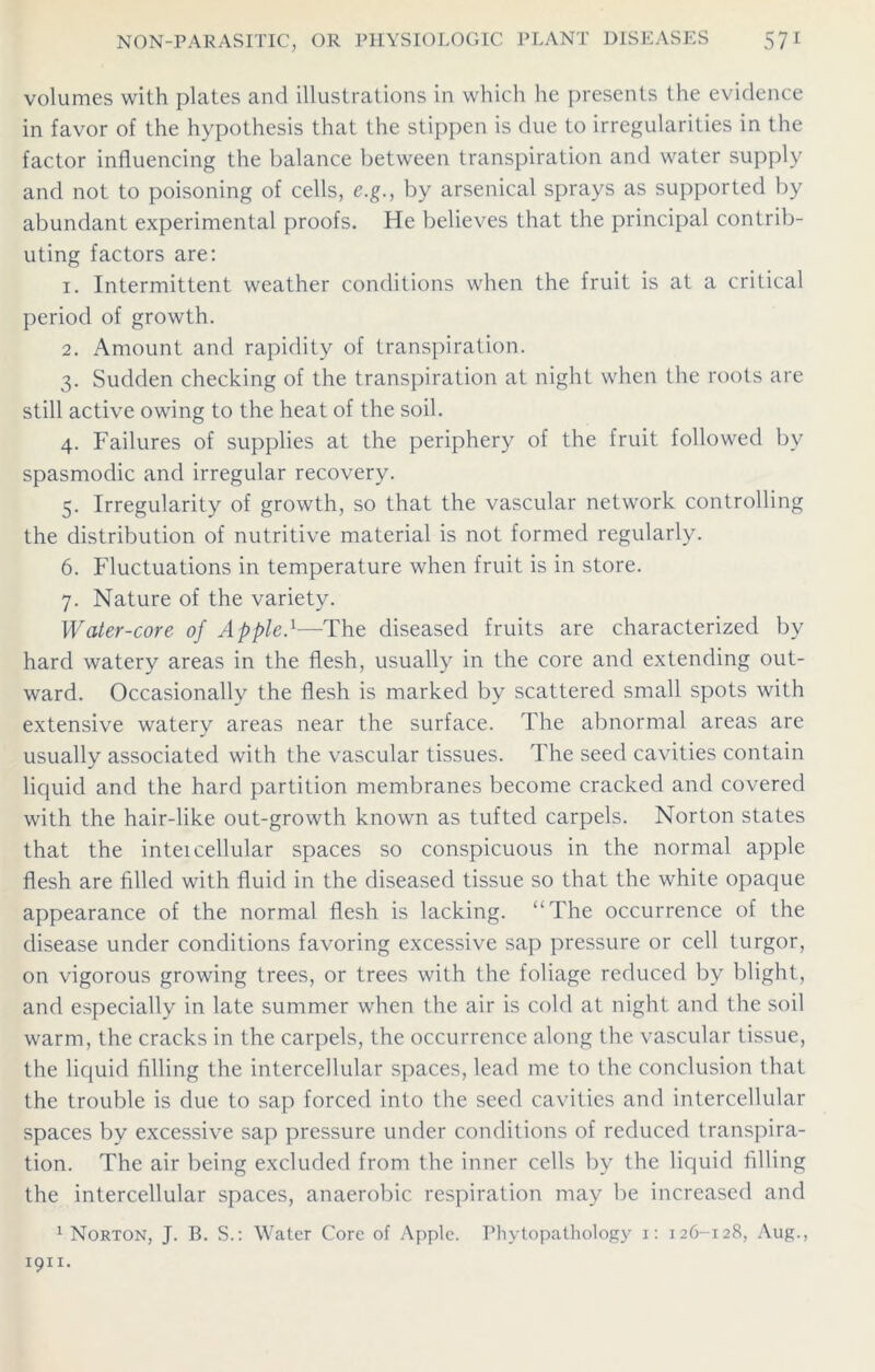 volumes with plates and illustrations in which he presents the evidence in favor of the hypothesis that the stippen is due to irregularities in the factor influencing the balance between transpiration and water supply and not to poisoning of cells, e.g., by arsenical sprays as supported by abundant experimental proofs. He believes that the principal contrib- uting factors are: 1. Intermittent weather conditions when the fruit is at a critical period of growth. 2. Amount and rapidity of transpiration. 3. Sudden checking of the transpiration at night when the roots are still active owing to the heat of the soil. 4. Failures of supplies at the periphery of the fruit followed bv spasmodic and irregular recovery. 5. Irregularity of growth, so that the vascular network controlling the distribution of nutritive material is not formed regularly. 6. Fluctuations in temperature when fruit is in store. 7. Nature of the variety. Water-core of AppleA—The diseased fruits are characterized by hard watery areas in the flesh, usually in the core and extending out- ward. Occasionally the flesh is marked by scattered small spots with extensive watery areas near the surface. The abnormal areas are usually associated with the vascular tissues. The seed cavities contain liquid and the hard partition membranes become cracked and covered with the hair-like out-growth known as tufted carpels. Norton states that the inter cellular spaces so conspicuous in the normal apple flesh are filled with fluid in the diseased tissue so that the white opaque appearance of the normal flesh is lacking. “The occurrence of the disease under conditions favoring excessive sap pressure or cell turgor, on vigorous growing trees, or trees with the foliage reduced by blight, and especially in late summer when the air is cold at night and the soil warm, the cracks in the carpels, the occurrence along the vascular tissue, the liquid filling the intercellular spaces, lead me to the conclusion that the trouble is due to sap forced into the seed cavities and intercellular spaces by excessive sap pressure under conditions of reduced transpira- tion. The air being excluded from the inner cells by the liquid filling the intercellular spaces, anaerobic respiration may be increased and 1 Norton, J. B. S.: Water Core of Apple. Phytopathology 1: 126-128, Aug.,