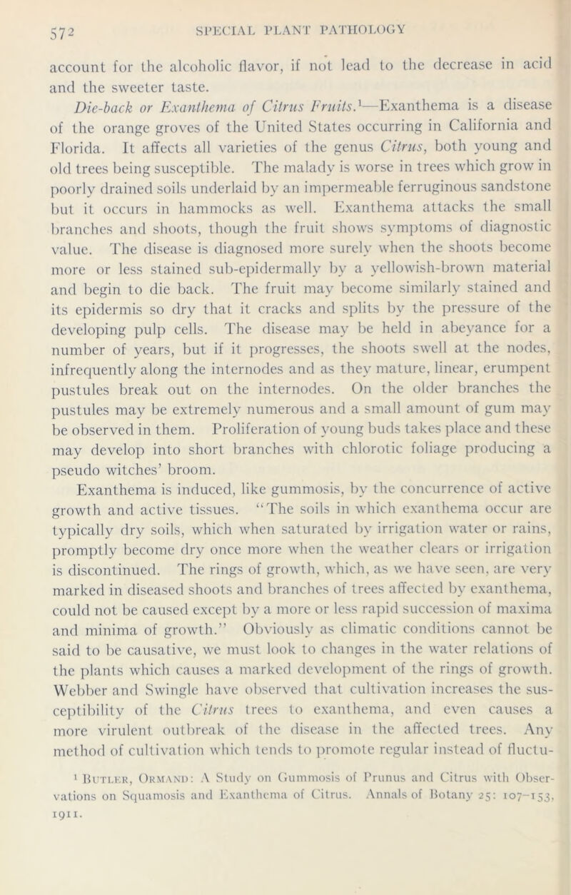 account for the alcoholic flavor, if not lead to the decrease in acid and the sweeter taste. Die-back or Exanthema of Citrus Fruits.1—Exanthema is a disease of the orange groves of the United States occurring in California and Florida. It affects all varieties of the genus Citrus, both young and old trees being susceptible. The malady is worse in trees which grow in poorly drained soils underlaid by an impermeable ferruginous sandstone but it occurs in hammocks as well. Exanthema attacks the small branches and shoots, though the fruit shows symptoms of diagnostic value. The disease is diagnosed more surely when the shoots become more or less stained sub-epidermally by a yellowish-brown material and begin to die back. The fruit may become similarly stained and its epidermis so dry that it cracks and splits by the pressure of the developing pulp cells. The disease may be held in abeyance for a number of years, but if it progresses, the shoots swell at the nodes, infrequently along the internodes and as they mature, linear, erumpent pustules break out on the internodes. On the older branches the pustules may be extremely numerous and a small amount of gum may be observed in them. Proliferation of young buds takes place and these may develop into short branches with chlorotic foliage producing a pseudo witches’ broom. Exanthema is induced, like gummosis, by the concurrence of active growth and active tissues. “The soils in which exanthema occur are typically dry soils, which when saturated by irrigation water or rains, promptly become dry once more when the weather clears or irrigation is discontinued. The rings of growth, which, as we have seen, are very marked in diseased shoots and branches of trees affected by exanthema, could not be caused except by a more or less rapid succession of maxima and minima of growth.” Obviously as climatic conditions cannot be said to be causative, we must look to changes in the water relations of the plants which causes a marked development of the rings of growth. Webber and Swingle have observed that cultivation increases the sus- ceptibility of the Citrus trees to exanthema, and even causes a more virulent outbreak of the disease in the affected trees. Any method of cultivation which tends to promote regular instead of fluctu- 1 Butler, Ormand: A Study on Gummosis of Prunus and Citrus with Obser- vations on Squamosis and Exanthema of Citrus. Annals of Botany 25: 107-153, 1911.