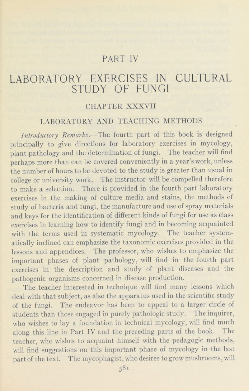 PART IV LABORATORY EXERCISES IN CULTURAL STUDY OF FUNGI CHAPTER XXXVII LABORATORY AND TEACHING METHODS Introductory Remarks.—The fourth part of this book is designed principally to give directions for laboratory exercises in mycology, plant pathology and the determination of fungi. The teacher will find perhaps more than can be covered conveniently in a year's work, unless the number of hours to be devoted to the study is greater than usual in college or university work. The instructor will be compelled therefore to make a selection. There is provided in the fourth part laboratory exercises in the making of culture media and stains, the methods of study of bacteria and fungi, the manufacture and use of spray materials and keys for the identification of different kinds of fungi for use as class exercises in learning how to identify fungi and in becoming acquainted with the terms used in systematic mycology. The teacher system- atically inclined can emphasize the taxonomic exercises provided in the lessons and appendices. The professor, who wishes to emphasize the important phases of plant pathology, will find in the fourth part exercises in the description and study of plant diseases and the pathogenic organisms concerned in disease production. The teacher interested in technique will find many lessons which deal with that subject, as also the apparatus used in the scientific study of the fungi. The endeavor has been to appeal to a larger circle of students than those engaged in purely pathologic study. The inquirer, who wishes to lay a foundation in technical mycology, will find much along this line in Part IV and the preceding parts of the book. The teacher, who wishes to acquaint himself with the pedagogic methods, will find suggestions on this important phase of mycology in the last part of the text. The mycophagist, who desires to grow mushrooms, will 58i